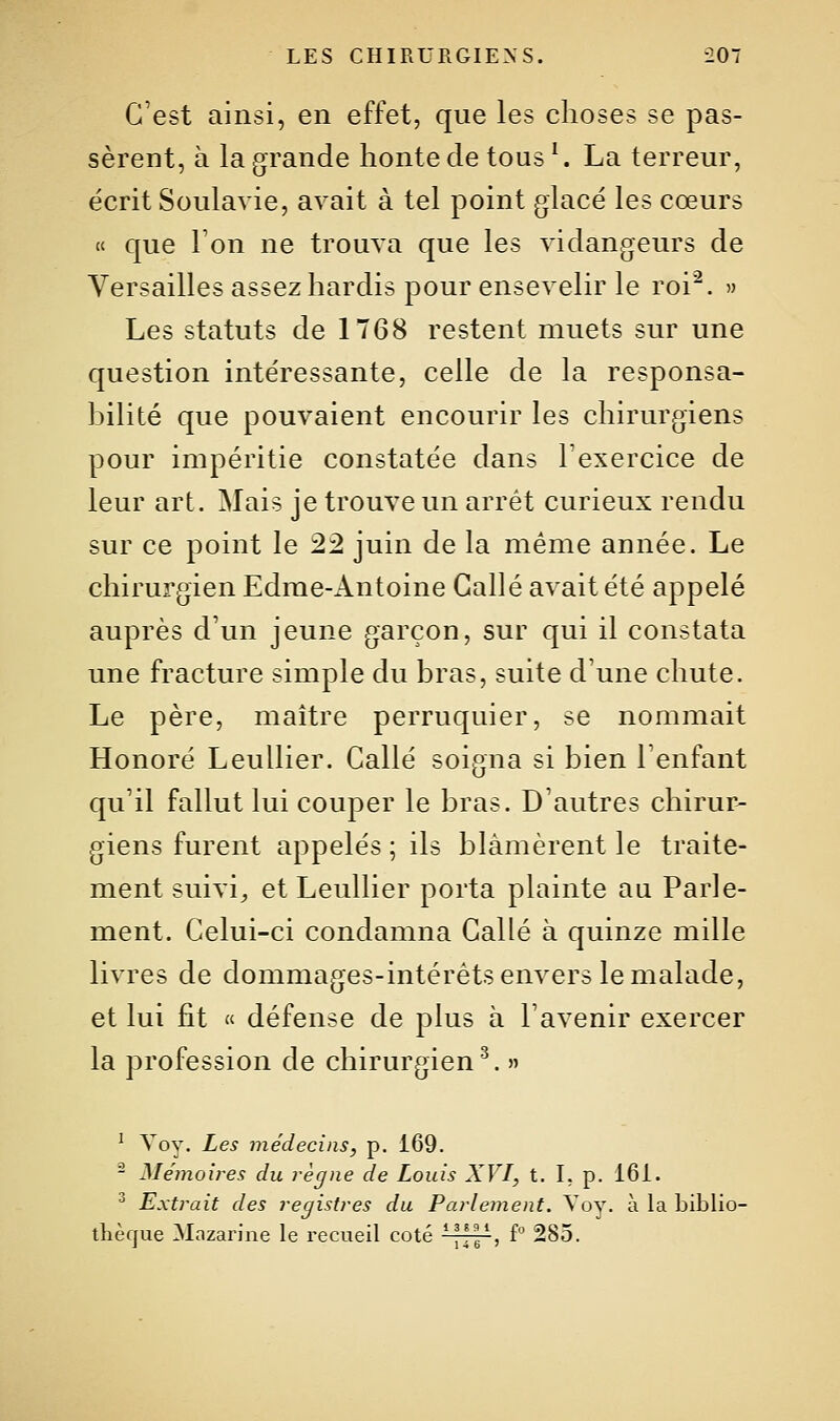 G'est ainsi, en effet, que les choses se pas- sèrent, à la grande honte de tous \ La terreur, écrit Soulavie, avait à tel point glacé les cœurs « que Ton ne trouva que les vidangeurs de Versailles assez hardis pour ensevelir le roi'^. » Les statuts de 1T68 restent muets sur une question intéressante, celle de la responsa- hilité que pouvaient encourir les chirurgiens pour impéritie constatée dans Texercice de leur art. Mais je trouve un arrêt curieux rendu sur ce point le 22 juin de la même année. Le chirurgien Edrae-Antoine Galle avait été appelé auprès d'un jeune garçon, sur qui il constata une fracture simple du bras, suite d'une chute. Le père, maître perruquier, se nommait Honoré Leullier. Callé soigna si bien l'enfant qu'il fallut lui couper le bras. D'autres chirur- giens furent appelés ; ils blâmèrent le traite- ment suivie et Leullier porta plainte au Parle- ment. Celui-ci condamna Galle à quinze mille livres de dommages-intérêts envers le malade, et lui fit « défense de plus à l'avenir exercer la profession de chirurgien^. » ^ Voy. Les médecins, p. 169. - Mémoires du règne de Louis XVI, t. I, p. 161. ^ Extrait des registres du Parlement. Voy. à la biblio- thèque Mazarine le recueil coté -^H^, f 285.