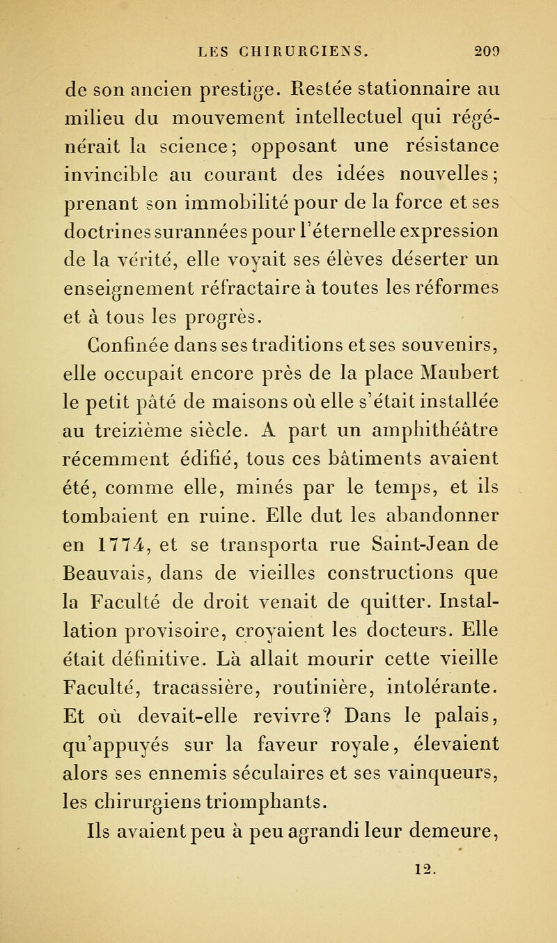 de son ancien prestig^e. Restée stationnaire au milieu du mouvement intellectuel qui régé- nérait la science; opposant une résistance invincible au courant des idées nouvelles ; prenant son immobilité pour de la force et ses doctrines surannées pour l'éternelle expression de la vérité, elle voyait ses élèves déserter un enseignement réfractaire à toutes les réformes et à tous les progrès. Confinée dans ses traditions et ses souvenirs, elle occupait encore près de la place Maubert le petit pâté de maisons où elle s'était installée au treizième siècle. A part un amphithéâtre récemment édifié, tous ces bâtiments avaient été, comme elle, minés par le temps, et ils tombaient en ruine. Elle dut les abandonner en 1774, et se transporta rue Saint-Jean de Beauvais, dans de vieilles constructions que la Faculté de droit venait de quitter. Instal- lation provisoire, croyaient les docteurs. Elle était définitive. Là allait mourir cette vieille Faculté, tracâssière, routinière, intolérante. Et où devait-elle revivre? Dans le palais, qu'appuyés sur la faveur royale, élevaient alors ses ennemis séculaires et ses vainqueurs, les chirurgiens triomphants. Ils avaient peu à peu agrandi leur demeure, 12.