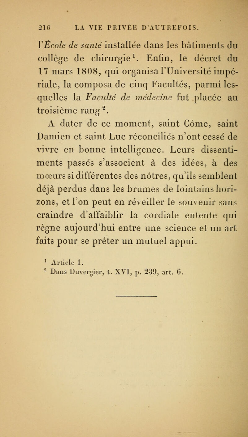 Y École de santé installée dans les bâtiments du collège de chirurgie ^ Enfin, le décret du 17 mars 1808, qui organisa l'Université impé- riale, la composa de cinq Facultés, parmi les- quelles la Faculté de médecine fut placée au troisième rang ^. A dater de ce moment, saint Gôme, saint Damien et saint Luc réconciliés n'ont cessé de vivre en bonne intelligence. Leurs dissenti- ments passés s'associent à des idées, à des mœurs si différentes des nôtres, qu'ils semblent déjà perdus dans les brumes de lointains hori- zons, et l'on peut en réveiller le souvenir sans craindre d'affaiblir la cordiale entente qui règne aujourd'hui entre une science et un art faits pour se prêter un mutuel appui. ^ Article i. ^ Dans Duvergier, t. XVI, p. 239, art. 6.