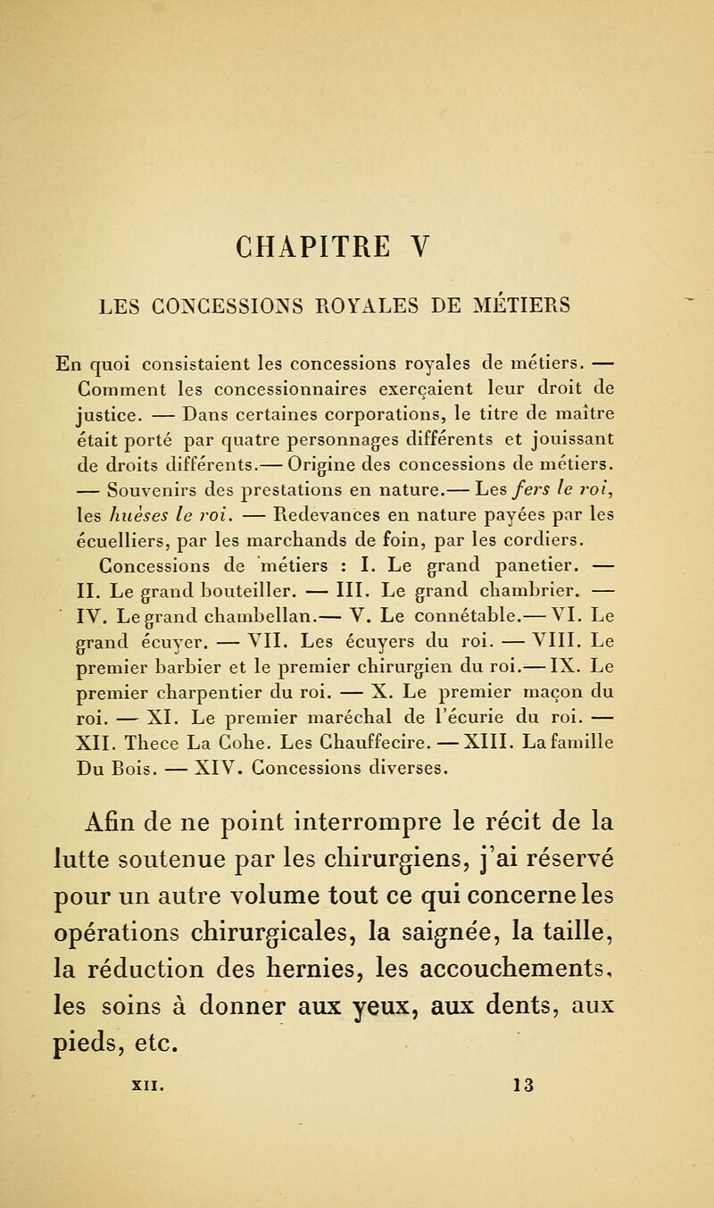 LES CONCESSIONS ROYALES DE MÉTIERS En quoi consistaient les concessions royales de métiers. — Gomment les concessionnaires exerçaient leur droit de justice. — Dans certaines corporations, le titre de maître était porté par quatre personnages différents et jouissant de droits différents.— Origine des concessions de métiers. — Souvenirs des prestations en nature.— Tues fers le 7-oi, les huèses le roi. — Redevances en nature payées par les écuelliers, par les marchands de foin, par les cordiers. Concessions de métiers : I. Le grand panetier. — II. Le grand bouteiller. — III. Le grand cliambrier. — IV. Le grand chambellan.— V. Le connétable.— VI. Le grand écuyer. — VII. Les écuyers du roi. — VIII. Le premier barbier et le premier chirurgien du roi.— IX. Le premier charpentier du roi. — X. Le premier maçon du roi. — XI. Le premier maréchal de l'écurie du roi. — XII. Thece La Cohe. Les Chauffecire.—XIII. Lafamille Du Bois. — XIV. Concessions diverses. Afin de ne point interrompre le récit de la lutte soutenue par les chirurgiens, j'ai réservé pour un autre volume tout ce qui concerne les opérations chirurgicales, la saignée, la taille, la réduction des hernies, les accouchements, les soins à donner aux yeux, aux dents, aux pieds, etc. XII. 13