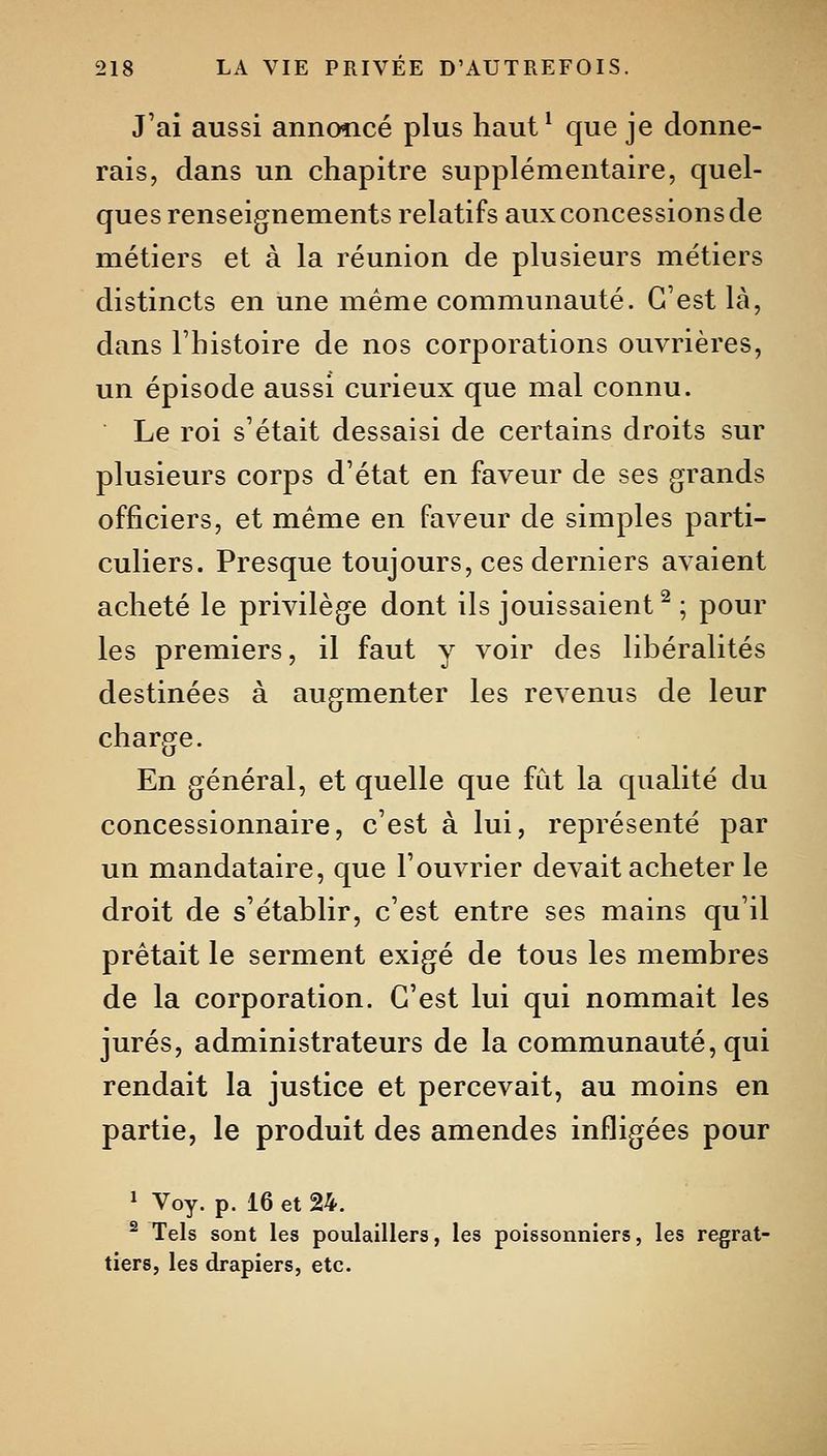 J'ai aussi annoncé plus haut ^ que je donne- rais, dans un chapitre supplémentaire, quel- ques renseignements relatifs aux concessions de métiers et à la réunion de plusieurs métiers distincts en une même communauté. C'est là, dans l'histoire de nos corporations ouvrières, un épisode aussi curieux que mal connu. Le roi s'était dessaisi de certains droits sur plusieurs corps d'état en faveur de ses grands officiers, et même en faveur de simples parti- culiers. Presque toujours, ces derniers avaient acheté le privilège dont ils jouissaient^ ; pour les premiers, il faut y voir des libéralités destinées à augmenter les revenus de leur charge. En général, et quelle que fut la qualité du concessionnaire, c'est à lui, représenté par un mandataire, que l'ouvrier devait acheter le droit de s'établir, c'est entre ses mains qu'il prêtait le serment exigé de tous les membres de la corporation. C'est lui qui nommait les jurés, administrateurs de la communauté, qui rendait la justice et percevait, au moins en partie, le produit des amendes infligées pour 1 Voy. p. 16 et 24. ^ Tels sont les poulaillers, les poissonniers, les regrat- tiers, les drapiers, etc.