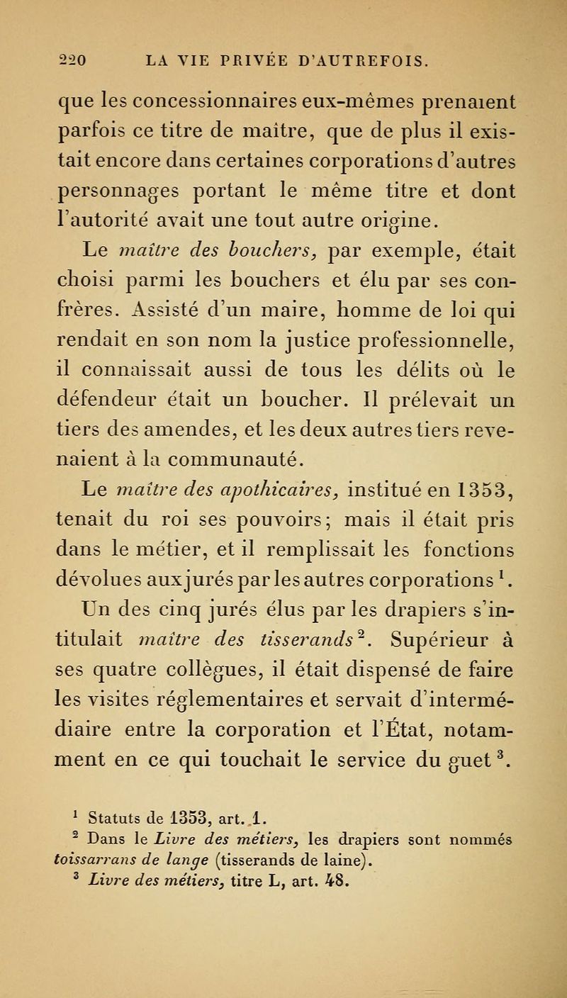 que les concessionnaires eux-mêmes prenaient parfois ce titre de maître, que de plus il exis- tait encore dans certaines corporations d'autres personnages portant le même titre et dont l'autorité avait une tout autre origine. Le maître des bouchers, par exemple, était choisi parmi les bouchers et élu par ses con- frères. Assisté d'un maire, homme de loi qui rendait en son nom la justice professionnelle, il connaissait aussi de tous les délits où le défendeur était un boucher. Il prélevait un tiers des amendes, et les deux autres tiers reve- naient à la communauté. Le maître des apothicaires, institué en 1353, tenait du roi ses pouvoirs; mais il était pris dans le métier, et il remplissait les fonctions dévolues aux jurés par les autres corporations *. Un des cinq jurés élus par les drapiers s'in- titulait maître des tisserands'^. Supérieur à ses quatre collègues, il était dispensé de faire les visites réglementaires et servait d'intermé- diaire entre la corporation et l'État, notam- ment en ce qui touchait le service du guet^. ^ Statuts (le 1353, art..l. ^ Dans le Livre des métiers, les drapiers sont nommés toissarrans de lange (tisserands de laine). ^ Livre des métiers, titre L, art. 48.