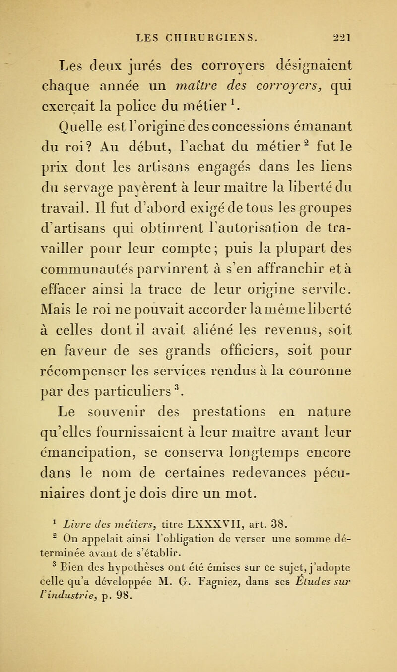 Les deux jurés des corroyers désignaient chaque année un maître des corroyers, qui exerçait la police du métier ^ Quelle est l'origine des concessions émanant du roi? Au début, Tachât du métier^ fut le prix dont les artisans engagés dans les liens du servage payèrent à leur maître la liberté du travail. Il fut d'abord exigé de tous les groupes d'artisans qui obtinrent l'autorisation de tra- vailler pour leur compte ; puis la plupart des communautés parvinrent à s'en affranchir et à effacer ainsi la trace de leur origine servile. Mais le roi ne pouvait accorder la même liberté à celles dont il avait aliéné les revenus, soit en faveur de ses grands officiers, soit pour récompenser les services rendus à la couronne par des particuliers^. Le souvenir des prestations en nature qu'elles fournissaient à leur maître avant leur émancipation, se conserva longtemps encore dans le nom de certaines redevances pécu- niaires dont je dois dire un mot. ^ Livre des métiers, titre LXXXVII, art. 38. ^ On appelait ainsi l'obligation de verser une somme dé- terminée avant de s'établir. ^ Bien des Hypothèses ont été émises sur ce sujet, j'adopte celle qu'a développée !M. G. Fagniez, dans ses Etudes sur Vindustrie, p. 98.