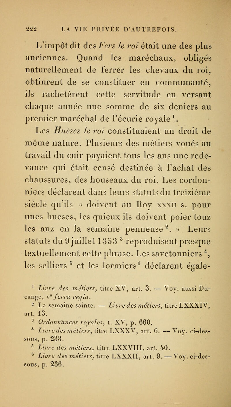 L'impôt dit des Fej^s le roi était une des plus anciennes. Quand les maréchaux, obligés naturellement de ferrer les chevaux du roi, obtinrent de se constituer en communauté, ils rachetèrent cette servitude en versant chaque année une somme de six deniers au premier maréchal de l'écurie royale ^. Les Huèses le roi constituaient un droit de même nature. Plusieurs des métiers voués au travail du cuir payaient tous les ans une rede- vance qui était censé destinée à l'achat des chaussures, des houseaux du roi. Les cordon- niers déclarent dans leurs statuts du treizième siècle qu'ils « doivent au Roy xxxii s. pour unes hueses, les quieux ils doivent poier touz les anz en la semaine penneuse^. » Leurs statuts du 9 juillet 1353 ^ reproduisent presque textuellement cette phrase. Les savetonniers ^, les selliers ^ et les lormiers^ déclarent égale- ^ Livre des métiers, titre XY, art. 3. — Voy- aussi Du- cange, \° ferra regia. ^ La semaine sainte. — Liyrec/e^ ??zefier5, titre LXXXIV, art. 13. ^ Ordonnances royales, t. XV, p. 660. * Livre des jnétiers, titre LXXXV, art. 6. —Voy. ci-des- sous, p. 233. ^ Livre des métiers, titre LXXVIII, art. 40. ^ Livre des métie?'S, titre LXXXII, art. 9. —Voy. ci-des- sous, p. 236.
