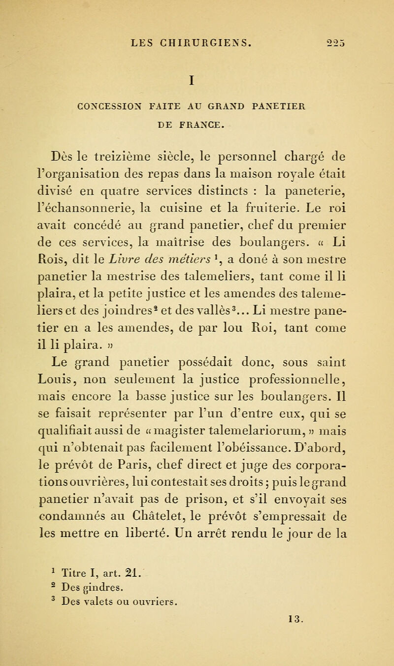 CONCESSION FAITE AU GRAND PANETIER DE FRANCE. Dès le treizième siècle, le personnel chargé de l'organisation des repas dans la maison royale était divisé en quatre services distincts : la paneterie, l'échansonnerie, la cuisine et la fruiterie. Le roi avait concédé au grand panetier, chef du premier de ces services, la maîtrise des boulangers, a Li Rois, dit le Livre des métiers ', a doué à son mestre panetier la mestrise des talemeliers, tant corne il li plaira, et la petite justice et les amendes des taleme- liers et des joindres^ et des vallès^... Li mestre pane- tier en a les amendes, de par lou Roi, tant come il li plaira. » Le grand panetier possédait donc, sous saint Louis, non seulement la justice professionnelle, mais encore la basse justice sur les boulangers. Il se faisait représenter par l'un d'entre eux, qui se qualifiait aussi de u magister talemelariorum, » mais qui n'obtenait pas facilement l'obéissance. D'abord, le prévôt de Paris, chef direct et juge des corpora- tions ouvrières, lui contestait ses droits ; puis le grand panetier n'avait pas de prison, et s'il envoyait ses condamnés au Châtelet, le prévôt s'empressait de les mettre en liberté. Un arrêt rendu le jour de la ï Titre I, art. 21. ^ Des gindres. ^ Des valets ou ouvriers. 13.