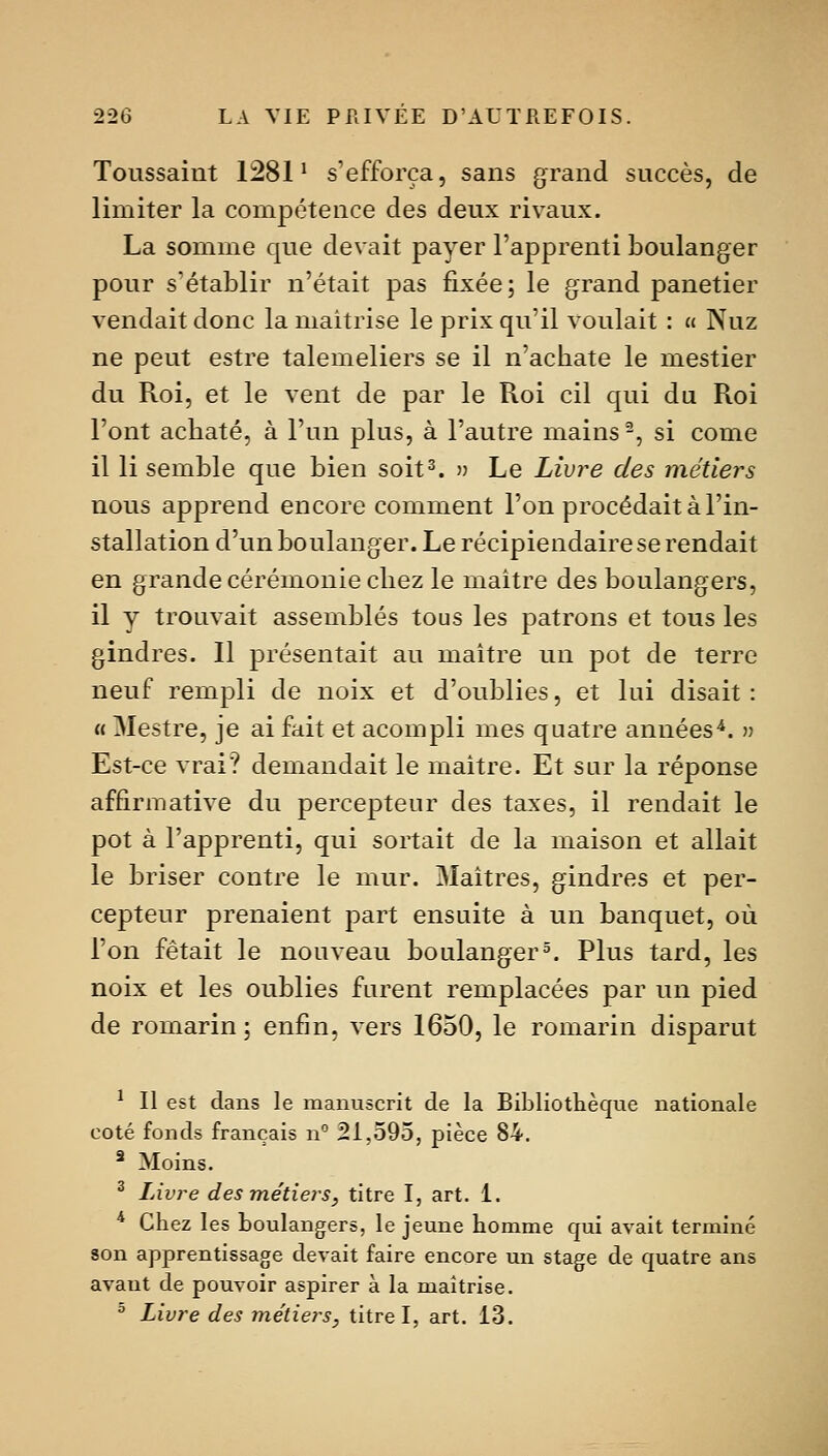 Toussaint 1281^ s'efforça, sans grand succès, de limiter la compétence des deux rivaux. La somme que devait payer l'apprenti boulanger pour s'établir n'était pas fixée; le grand panetier vendait donc la maîtrise le prix qu'il voulait : « Nuz ne peut estre talemeliers se il n'achate le mestier du Roi, et le vent de par le Roi cil qui du Roi l'ont acbaté, à l'un plus, à l'autre mains ^, si come il li semble que bien soit^ » Le Livre des métiers nous apprend encore comment l'on procédait à l'in- stallation d'un boulanger. Le récipiendaire se rendait en grande cérémonie chez le maître des boulangers, il y trouvait assemblés tous les patrons et tous les gindres. Il présentait au maître un pot de terre neuf rempli de noix et d'oubliés, et lui disait : « Mestre, je ai fait et acompli mes quatre années^. » Est-ce vrai? demandait le maître. Et sur la réponse affirmative du percepteur des taxes, il rendait le pot à l'apprenti, qui sortait de la maison et allait le briser contre le mur. Maîtres, gindres et per- cepteur prenaient part ensuite à un banquet, où l'on fêtait le nouveau boulanger5. Plus tard, les noix et les oublies furent remplacées par un pied de romarin ; enfin, vers 1650, le romarin disparut ^ Il est dans le manuscrit de la Bibliotlièque nationale coté fonds français n 21,595, pièce 84. ^ Moins. ^ Livre des métiers, titre I, art. 1. * Chez les boulangers, le jeune homme qui avait terminé son apprentissage devait faire encore un stage de quatre ans avant de pouvoir aspirer à la maîtrise. ^ Livre des métiers, titre I, art. 13.