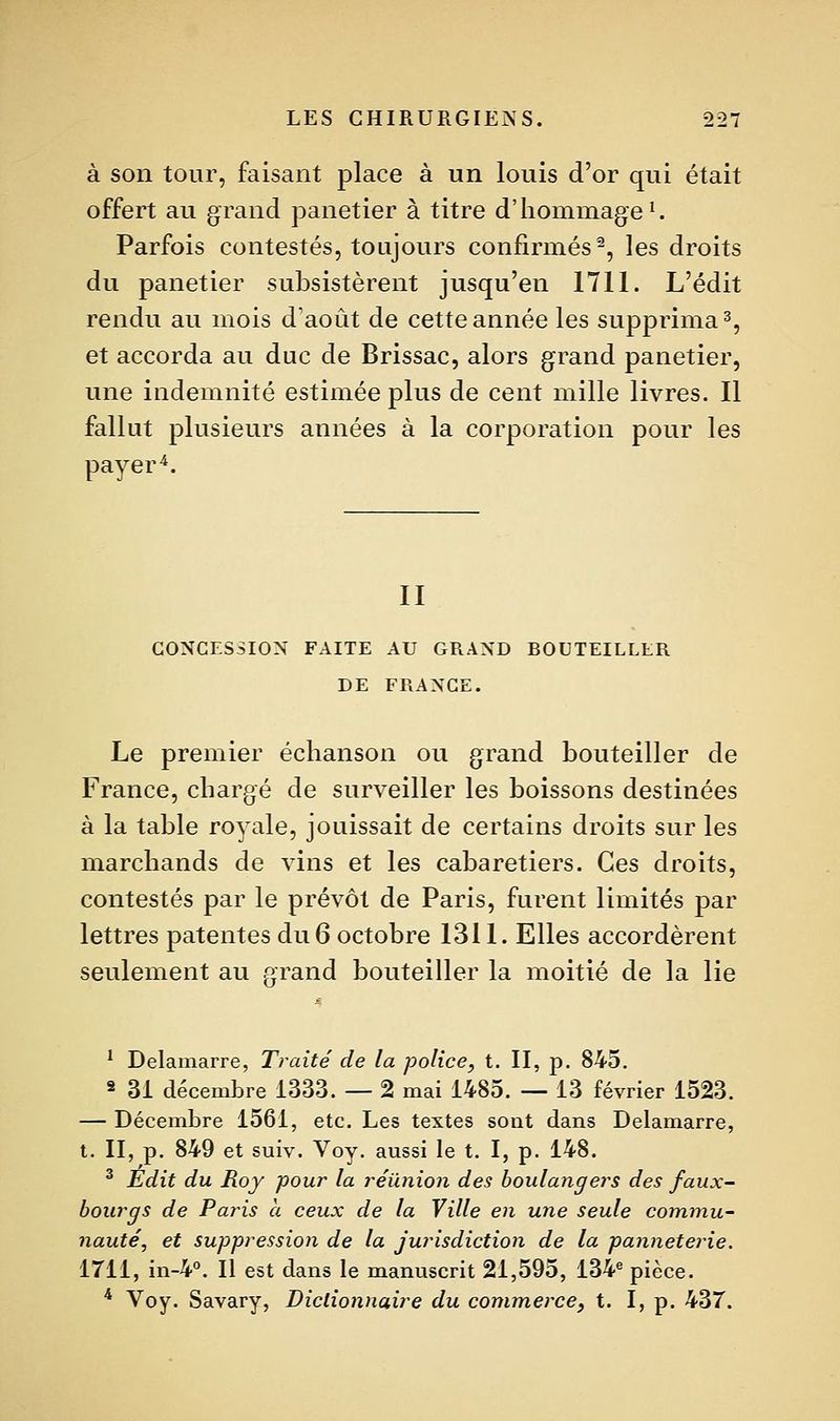 à son tour, faisant place à un louis d'or qui était offert au grand panetier à titre d'hommage ^ Parfois contestés, toujours confirmés-, les droits du panetier subsistèrent jusqu'en 1711. L'édit rendu au mois d'août de cette année les supprima 3, et accorda au duc de Brissac, alors grand panetier, une indemnité estimée plus de cent mille livres. Il fallut plusieurs années à la corporation pour les payer'*. II CONCESSION FAITE AU GRAND BOUTEILLER DE FRANGE. Le premier échanson ou grand bouteiller de France, chargé de surveiller les boissons destinées à la table royale, jouissait de certains droits sur les marchands de vins et les cabaretiers. Ces droits, contestés par le prévôt de Paris, furent limités par lettres patentes du 6 octobre 1311. Elles accordèrent seulement au arand bouteiller la moitié de la lie ' Delamarre, Traité de la police, t. II, p. 845, 2 31 décembre 1333. — 2 mai 1485. — 13 février 1523. — Décembre 1561, etc. Les textes sont dans Delamarre, t. II, p. 849 et suiv. Voy. aussi le t. I, p. 148. ^ Édit du Roy pour la réunion des boulangers des faux- bourgs de Paris a ceux de la Ville en une seule commu- nauté, et suppression de la jurisdiction de la panneterie. 1711, in-4°. Il est dans le manuscrit 21,595, 13V pièce. * Voy. Savary, Dictionnaire du commerce^ t. I, p. 437.