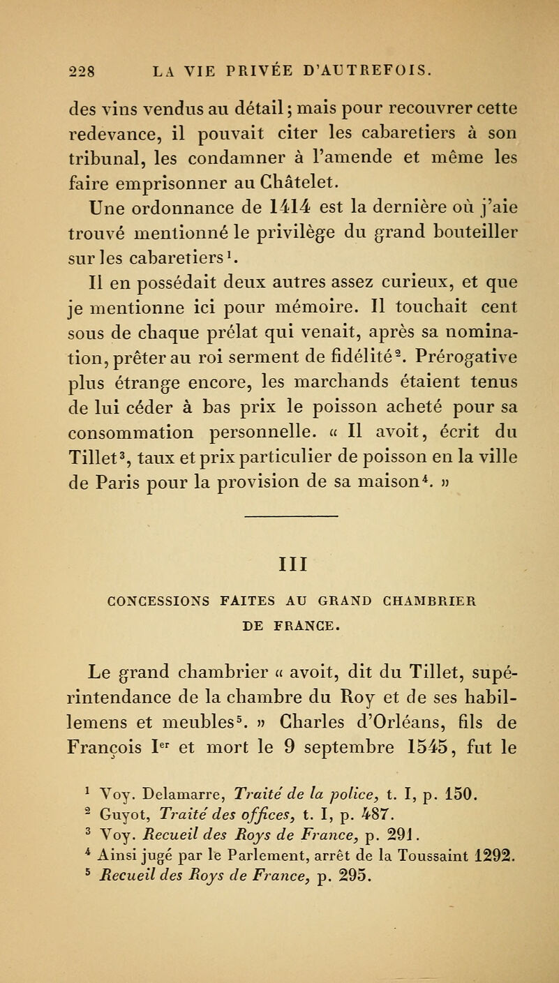 des vins vendus au détail ; mais pour recouvrer cette redevance, il pouvait citer les cabaretiers à son tribunal, les condamner à l'amende et même les faire emprisonner au Châtelet. Une ordonnance de 1414 est la dernière où j'aie trouvé mentionné le privilège du grand bouteiller sur les cabaretiers^ 11 en possédait deux autres assez curieux, et que je mentionne ici pour mémoire. Il touchait cent sous de chaque prélat qui venait, après sa nomina- tion, prêter au roi serment de fidélité^. Prérogative plus étrange encore, les marchands étaient tenus de lui céder à bas prix le poisson acheté pour sa consommation personnelle. « Il avoit, écrit du Tillet% taux et prix particulier de poisson en la ville de Paris pour la provision de sa maison^. » III CONCESSIONS FAITES AU GRAND CHAMBRIER DE FRANGE. Le grand chambrier « avoit, dit du Tillet, supé- rintendance de la chambre du Roy et de ses habil- lemens et meubles^. » Charles d'Orléans, fils de François 1 et mort le 9 septembre 1545, fut le ^ Voy. Delamarre, Traité de la police, t. I, p. 150. ^ Guyot, Traite' des offices, t. I, p. 487. ^ Voy. Recueil des Roy s de France, p. 29 J. ^ Ainsi jugé par le Parlement, arrêt de la Toussaint 1292. ^ Recueil des Roys de France, p. 295.
