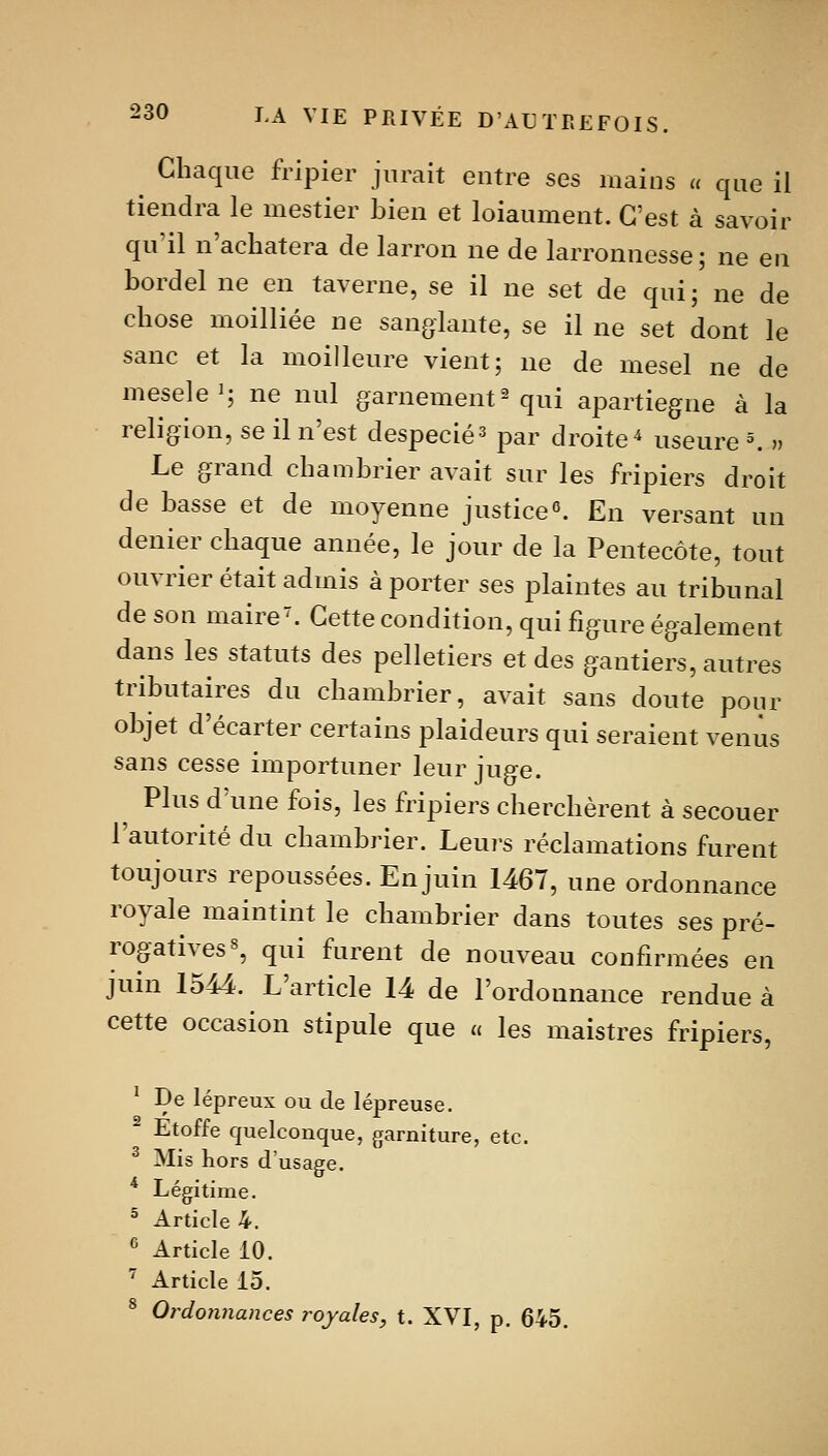 Chaque fripier jurait entre ses mains « que il tiendra le mestier bien et loiaument. C'est à savoir qu'il n'achatera de larron ne de larronnesse; ne en bordel ne en taverne, se il ne set de qui; ne de chose moilliée ne sanglante, se il ne set dont le sanc et la moilleure vient; ne de mesel ne de meselei; ne nul garnement^ qui apartiegne à la religion, se il n'est despecié^ par droite ^ useure ^ » Le grand chambrier avait sur les fripiers droit de basse et de moyenne justice». En versant un denier chaque année, le jour de la Pentecôte, tout ouvrier était admis à porter ses plaintes au tribunal de son maire'. Cette condition, qui figure également dans les statuts des pelletiers et des gantiers, autres tributaires du chambrier, avait sans doute pour objet d'écarter certains plaideurs qui seraient venus sans cesse importuner leur juge. Plus d'une fois, les fripiers cherchèrent à secouer l'autorité du chambrier. Leuj-s réclamations furent toujours repoussées. En juin 1467, une ordonnance royale maintint le chambrier dans toutes ses pré- rogatives », qui furent de nouveau confirmées en juin 1544. L'article 14 de l'ordonnance rendue à cette occasion stipule que u les maistres fripiers, ' De lépreux ou de lépreuse. Etoffe quelconque, garniture, etc. ^ Mis Kors d'usage. ^ Légitime. ^ Article 4. ^ Article 10. '^ Article 15. ^ Ordonnances royales, t. XVI, p. 645.
