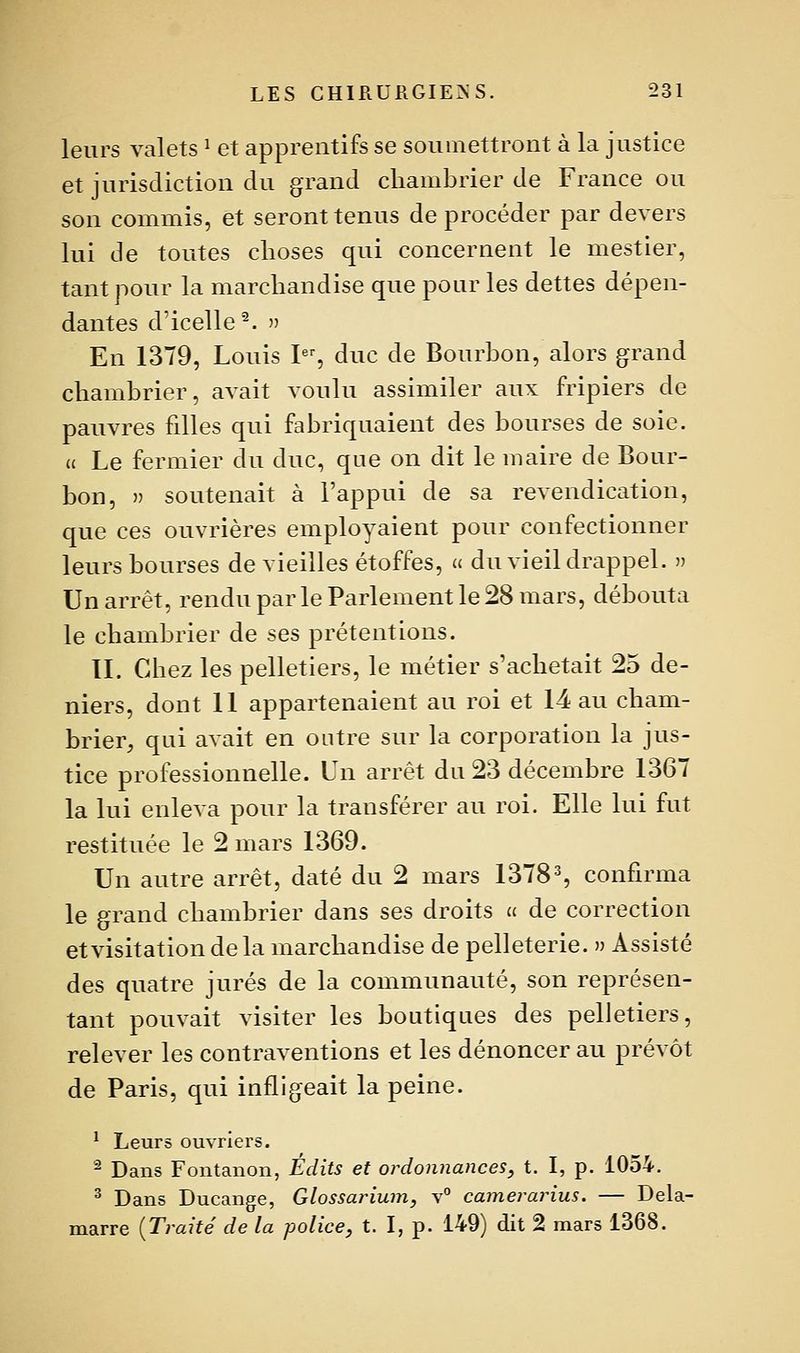 leurs valets ^ et apprentifs se soumettront à la justice et jurisdiction du grand chambrier de France ou son commis, et seront tenus de procéder par devers lui de toutes clioses qui concernent le mestier, tant pour la marchandise que pour les dettes dépen- dantes d'icelle^. » En 1379, Louis I, duc de Bourbon, alors grand chambrier, avait voulu assimiler aux fripiers de pauvres filles qui fabriquaient des bourses de soie. (( Le fermier du duc, que on dit le maire de Bour- bon, » soutenait à l'appui de sa revendication, que ces ouvrières employaient pour confectionner leurs bourses de vieilles étoffes, » du vieil drappel.  Un arrêt, rendu par le Parlement le 28 mars, débouta le chambrier de ses prétentions. IL Chez les pelletiers, le métier s'achetait 25 de- niers, dont 11 appartenaient au roi et 14 au cham- brier, qui avait en outre sur la corporation la jus- tice professionnelle. Un arrêt du 23 décembre 1367 la lui enleva pour la transférer au roi. Elle lui fut restituée le 2 mars 1369. Un autre arrêt, daté du 2 mars 1378% confirma le grand chambrier dans ses droits a de correction et Visitation de la marchandise de pelleterie. » Assisté des quatre jurés de la communauté, son représen- tant pouvait visiter les boutiques des pelletiers, relever les contraventions et les dénoncer au prévôt de Paris, qui infligeait la peine. ^ Leurs ouvriers. '^ Dans Fontanon, Édits et ordonnances^ t. I, p. 1054. ^ Dans Ducange, Glossainum, v° camerarius. — Dela- marre {Traité de la police, t. I, p. 149) dit 2 mars 1368.