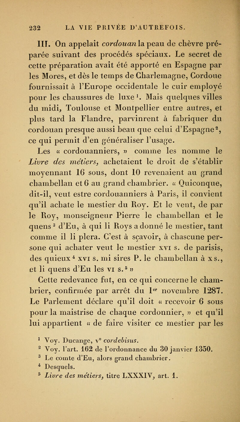 III. On appelait cordouajiia. peau de chèvre pré- parée suivant des procédés spéciaux. Le secret de cette préparation avait été apporté en Espagne par les Mores, et dès le temps de Gharlemagne, Gordoue fournissait à l'Europe occidentale le cuir employé pour les chaussures de luxe'. Mais quelques villes du midi, Toulouse et Montpellier entre autres, et plus tard la Flandre, parvinrent à fabriquer du cordouan presque aussi beau que celui d'Espagne^, ce qui permit d'en généraliser l'usage. Les « cordouanniers, » comme les nomme le Livre des métiers, achetaient le droit de s'établir moyennant 16 sous, dont 10 revenaient au grand chambellan et 6 au grand chambrier. u Quiconque, dit-il, veut estre cordouanniers à Paris, il convient qu'il achate le mestier du Roy. Et le vent, de par le Roy, monseigneur Pierre le chambellan et le quens ^ d'Eu, à qui li Roys adonné le mestier, tant comme il li plera. C'est à sçavoir, à cliascune per- sone qui achater veut le mestier xvi s. de parisis, des quieux^ xvi s. mi sires P. le chambellan à xs., et li quens d'Eu les vi s.^ » Cette redevance fut, en ce qui concerne le cham- brier, confirmée par arrêt du L novembre 1287. Le Parlement déclare qu'il doit u recevoir 6 sous pour la maistrise de chaque cordonnier, ?) et qu'il lui appartient a de faire visiter ce mestier par les ^ Voy. Ducange, \° cordebisus. ^ Voy. l'art. 162 de l'ordonnance du 30 janvier 1350. ^ Le comte d'Eu, alors grand chambrier. * Desquels. ^ Livre des métieis, titre LXXXIV, art. 1.