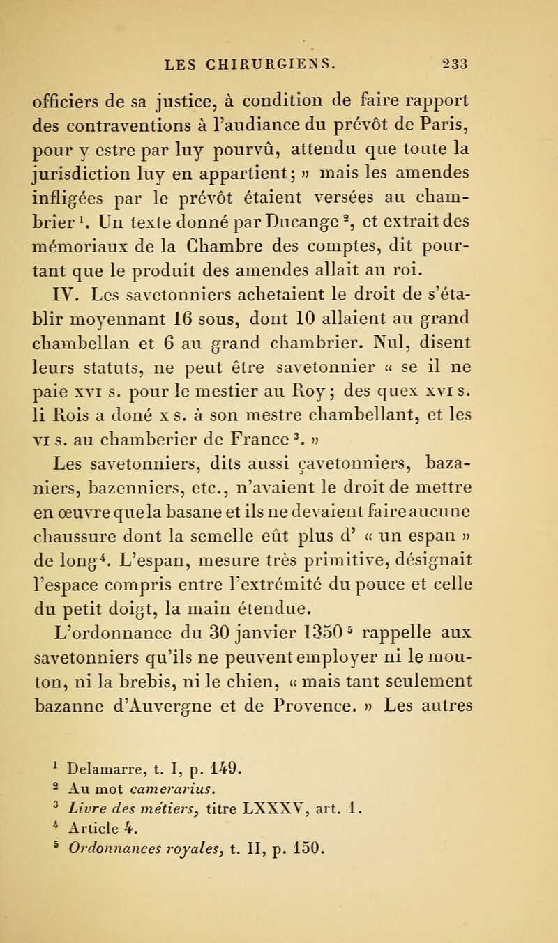 officiers de sa justice, à condition de faire rapport des contraventions à l'audiance du prévôt de Paris, pour y estre par luy pourvu, attendu que toute la jurisdiction luy en appartient ; n mais les amendes infligfées par le prévôt étaient versées au cham- brier K Un texte donné par Ducange ^, et extrait des mémoriaux de la Chambre des comptes, dit pour- tant que le produit des amendes allait au roi. IV. Les savetonniers achetaient le droit de s'éta- blir moyennant 16 sous, dont 10 allaient au grand chambellan et 6 au grand chambrier. Nul, disent leurs statuts, ne peut être savetonnier u se il ne paie XVI s. pour le mestier au Roy; des quex xvis. li Rois a doné xs. à son mestre chambellant, et les VI s. au chamberier de France ^. » Les savetonniers, dits aussi çavetonniers, baza- niers, bazenniers, etc., n'avaient le droit de mettre en œuvre que la basane et ils ne devaient faire aucune chaussure dont la semelle eût plus d' » un espan » de long^. L'espan, mesure très primitive, désignait l'espace compris entre l'extrémité du pouce et celle du petit doigt, la main étendue. L'ordonnance du 30 janvier 1350 ^ rappelle aux savetonniers qu'ils ne peuvent employer ni le mou- ton, ni la brebis, ni le chien, a mais tant seulement bazanne d'Auvergne et de Provence. ') Les autres ^ Delamarre, t. I, p. 149. 2 Au mot cameraritLS. ^ Livre des métiers^ titre LXXXV, art. 1. * Article 4.