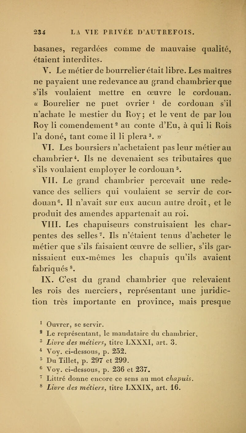 basanes, regardées comme de mauvaise qualité, étaient interdites. Y. Le métier de bourrelier était libre. Les maîtres ne pavaient une redevance au grand cliambrier que s'ils voulaient mettre en œuvre le cordouan. » Bourelier ne puet ovrier ^ de cordouan s'il n'achate le mestier du Roy; et le vent de par lou Rov li comendement^ au conte d'Eu, à qui li Rois l'a doné, tant come il li plera^. » YL Les boursiers n'achetaient pas leur métier au chambrier^. Ils ne devenaient ses tributaires que s'ils voulaient employer le cordouan 5. YIL Le grand cliambrier percevait une rede- vance des selliers qui voulaient se servir de cor- douan^. Il n'avait sur eux aucun autre droit, et le produit des amendes appartenait au roi. YIII. Les chapuiseurs construisaient les char- pentes des selles ^. Ils n'étaient tenus d'acheter le métier que s'ils faisaient œuvre de sellier, s'ils gar- nissaient eux-mêmes les chapuis qu'ils avaient fabriqués ^. IX. C'est du grand chambrier que relevaient les rois des merciers, représentant une juridic- tion très importante en province, mais presque ^ Ouvrer, se servir. ^ Le représentant, le mandataire du chambrier. ^ Livre des métiei'S, titre LXXXI, art. 3. * Yoy. ci-dessous, p. 252. 5 Du Tillet, p. 297 et 299. ^ Voy. ci-dessous, p. 236 et 237. ^ Littré donne encore ce sens au mot chapuis. ^ Livre des métiers, titre LXXIX, art. 16.