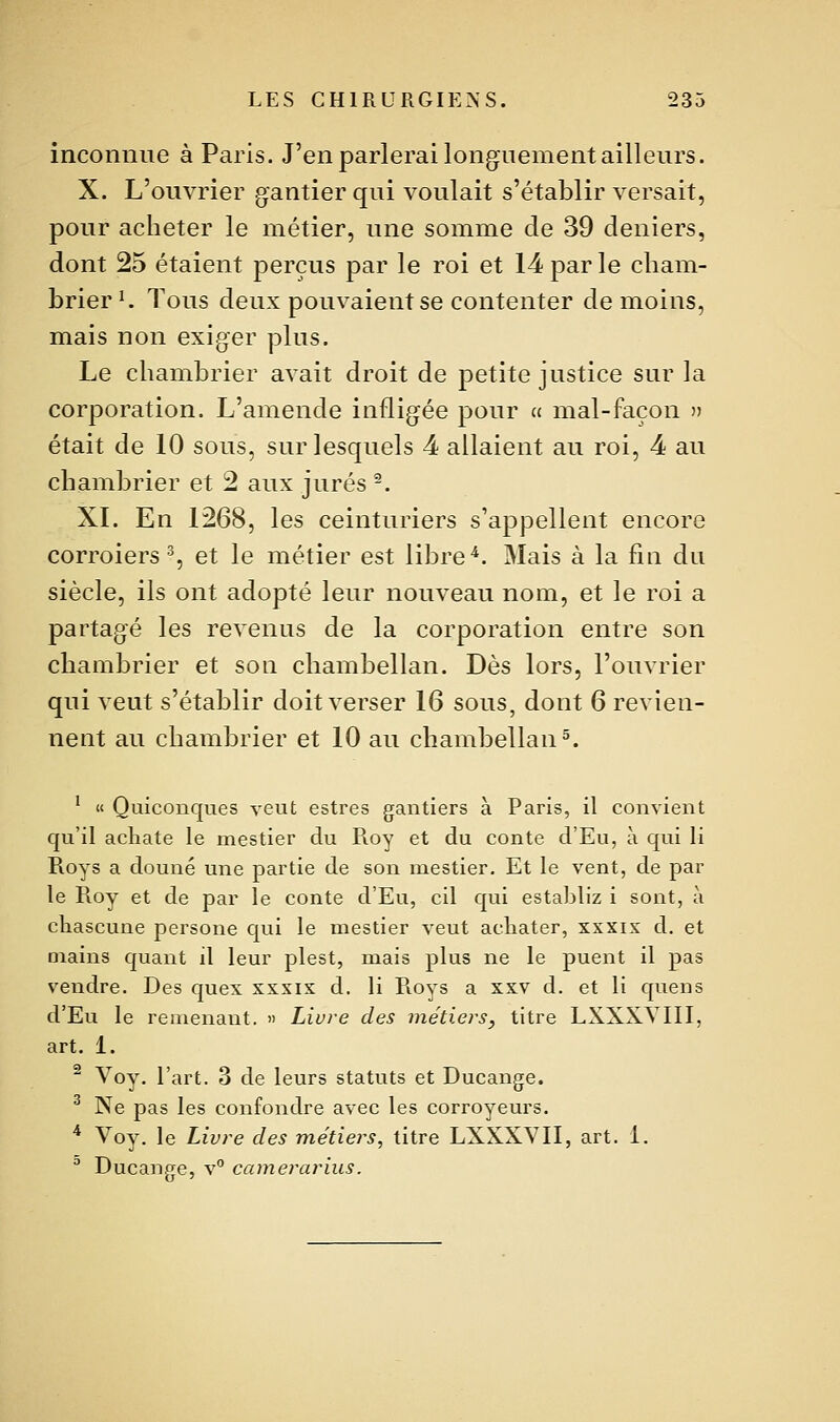 inconnue à Paris. J'en parlerai longuement ailleurs. X. L'ouvrier gantier qui voulait s'établir versait, pour acheter le métier, une somme de 39 deniers, dont 25 étaient perçus par le roi et 14 par le cliam- brier ^ Tous deux pouvaient se contenter de moins, mais non exiger plus. Le chambrier avait droit de petite justice sur la corporation. L'amende infligée pour « mal-façon » était de 10 sous, sur lesquels 4 allaient au roi, 4 au chambrier et 2 aux jurés ^. XI. En 1268, les ceinturiers s'appellent encore corroiers % et le métier est libre^. Mais à la fin du siècle, ils ont adopté leur nouveau nom, et le roi a partagé les revenus de la corporation entre son chambrier et son chambellan. Dès lors, l'ouvrier qui veut s'établir doit verser 16 sous, dont 6 revien- nent au chambrier et 10 au chambellan 5. ' « Quiconques veut estres gantiers à Paris, il convient qu'il acLate le mestier du Roy et du conte d'Eu, à qui li Roys a douné une partie de son mestier. Et le vent, de par le Roy et de par le conte d'Eu, cil qui establiz i sont, à chascune persone qui le mestier veut acliater, xxxix d. et mains quant il leur plest, mais plus ne le puent il pas vendre. Des quex xxxix d. li Roys a xxv d. et li quens d'Eu le remenant. » Livre des métiers, titre LXXXYIII, art. 1. ^ Voy. l'art. 3 de leurs statuts et Ducange. ^ Ne pas les confondre avec les corroyeurs. * Voy. le Livre des métiers, titre LXXXVII, art. 1. ^ Ducange, v° camerarius.