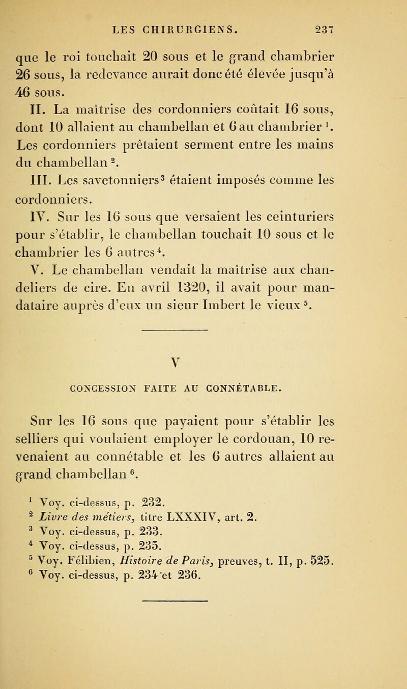 que le roi touchait 20 sous et le grand chambrier 26 sous, la redevance aurait donc été élevée jusqu'à 46 sous. II. La maîtrise des cordonniers coûtait 16 sous, dont 10 allaient au chambellan et 6 au chambrier '. Les cordonniers prêtaient serment entre les mains du chambellan ^. III. Les savetonniers^ étaient imposés comme les cordonniers. IV. Sur les 16 sous que versaient les ceinturiers pour s'établir, le chambellan touchait 10 sous et le chambrier les 6 autres'^. V. Le chambellan vendait la maîtrise aux chan- deliers de cire. En avril 1320, il avait pour man- dataire auprès d'eux un sieur Imbert le vieux ^. V COÎSGESSION FAITE AU CONNÉTABLE. Sur les 16 sous que payaient pour s'établir les selliers qui voulaient employer le cordouan, 10 re- venaient au connétable et les 6 autres allaient au grand chambellan ^. ' Voy. ci-dessus, p. 232. ^ Livre des métieis, titre LXXXIV, art. 2. ^ Voy. ci-dessus, p. 233. * Voy. ci-dessus, p. 235, ^ Voy. Félibien, Histoire de Paris, preuves, t. II, p. 525. ^ Voy. ci-dessus, p. 234 et 236.