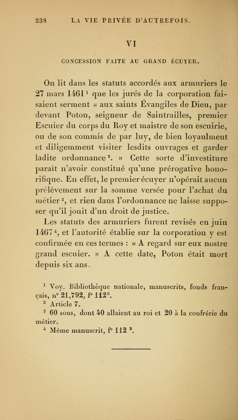 VI CONCESSION FAITE AU GRAND ÉCU\ER. On lit dans les statuts accordés aux armuriers le 27 mars 1461 ^ que les jurés de la corporation fai- saient serment u aux saints Evangiles de Dieu, par devant Poton, seigneur de Saintrailles, premier Escuier du corps du Roy et maistre de son escuirie, ou de son commis de par luy, de bien loyaulment et diligemment visiter lesdits ouvrages et garder ladite ordonnance -. » Cette sorte d'investiture paraît n'avoir constitué qu'une prérogative hono- rifique. En effet, le premier écuyer n'opérait aucun prélèvement sur la somme versée pour l'achat du métier % et rien dans l'ordonnance ne laisse suppo- ser qu'il jouit d'un droit de justice. Les statuts des armuriers furent revisés en juin 1467^, et l'autorité établie sur la corporation y est confirmée en ces termes : « A regard sur eux nostre grand escuier. » À cette date, Poton était mort depuis six ans, ^ Voy. Bibliothèque nationale, manuscrits, fonds fran- çais, n° 21,792, f° 112«. ' Article 7. ^ 60 sous, dont 40 allaient au roi et 20 à la confrérie du métier. ^ Même manuscrit, f° 112 °.