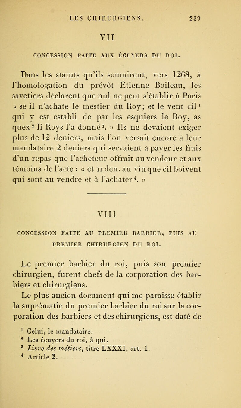 YII CONCESSION FAITE AUX ÉGLYERS DU ROI. Dans les statuts qu'ils soumirent, vers 1268, à l'homologation du prévôt Etienne Boileau, les savetiers déclarent que nul ne peut s'établir à Paris « se il n'acliate le mestier du Roy; et le vent cil ^ qui y est establi de par les esquiers le Roy, as quex^ li Roys l'a donnée » Ils ne devaient exiger plus de 12 deniers, mais l'on versait encore à leur mandataire 2 deniers qui servaient à payer les frais d'un repas que l'acheteur offrait au vendeur et aux témoins de l'acte : a et ii den. au vin que cil boivent qui sont au vendre et à l'acbater*. » VIII CONCESSION FAITE AU PREMIER BARBIER, PUIS AU PREMIER CHIRURGIEN DU ROI. Le premier barbier du roi, puis son premier chirurgien, furent chefs de la corporation des bar- biers et chirurgiens. Le plus ancien document qui me paraisse établir la suprématie du premier barbier du roi sur la cor- poration des barbiers et des chirurgiens, est daté de ^ Celui, le mandataire. ^ Les écuyers du roi, à qui. ^ Livre des métiers, titre LXXXI, art. 1. * Article 2.