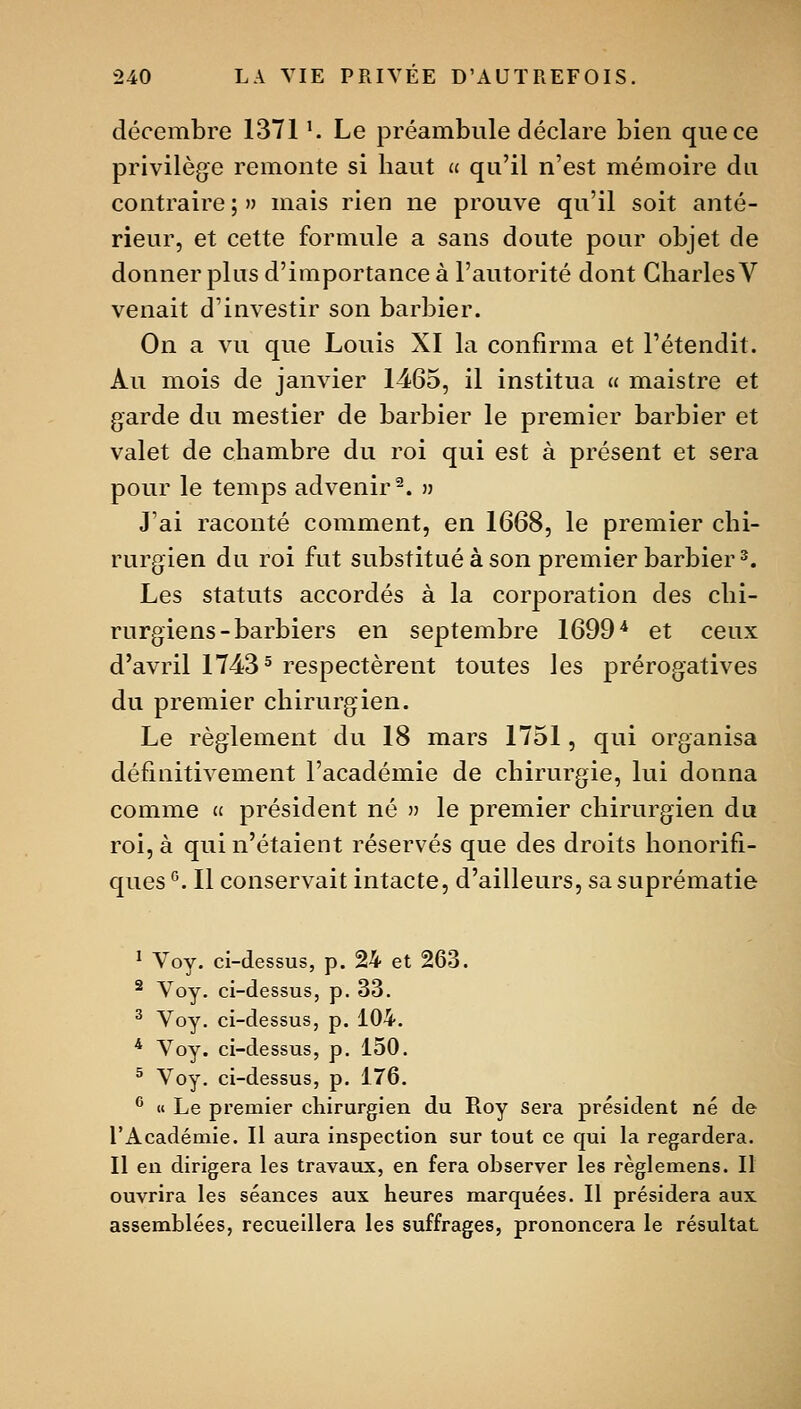 décembre 1371 K Le préambule déclare bien que ce privilège remonte si haut « qu'il n'est mémoire du contraire ; » mais rien ne prouve qu'il soit anté- rieur, et cette formule a sans doute pour objet de donner plus d'importance à l'autorité dont Charles V venait d'investir son barbier. On a vu que Louis XI la confirma et l'étendit. Au mois de janvier 1465, il institua « maistre et garde du mestier de barbier le premier barbier et valet de chambre du roi qui est à présent et sera pour le temps advenir^. » J'ai raconté comment, en 1668, le premier chi- rurgien du roi fut substitué à son premier barbier 3. Les statuts accordés à la corporation des chi- rurgiens-barbiers en septembre 1699* et ceux d'avril 1743 ^ respectèrent toutes les prérogatives du premier chirurgien. Le règlement du 18 mars 1751, qui organisa définitivement l'académie de chirurgie, lui donna comme « président né » le premier chirurgien du roi, à qui n'étaient réservés que des droits honorifi- ques °. Il conservait intacte, d'ailleurs, sa suprématie 1 Voy. ci-dessus, p. 24 et 263. ^ Voy. ci-dessus, p. 33. ^ Voy, ci-dessus, p. 104. * Voy. ci-dessus, p. 150. ^ Voy. ci-dessus, p. 176. ® «« Le premier chirurgien du Roy Sera président né de l'Académie. 11 aura inspection sur tout ce qui la regardera. Il en dirigera les travaux, en fera observer les règlemens. 11 ouvrira les séances aux heures marquées. Il présidera aux assemblées, recueillera les suffrages, prononcera le résultat
