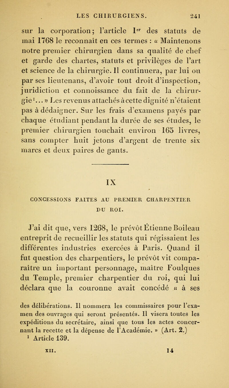 sur la corporation; l'article 1 des statuts de mai 1768 le reconnaît en ces termes : u Maintenons notre premier chirurgien dans sa qualité de chef et garde des chartes, statuts et privilèges de l'art et science de la chirurgie. 11 continuera, par lui ou par ses lieutenans, d'avoir tout droit d'inspection, juridiction et connoissance du fait de la chirur- gie ^.. 5) Les revenus attachés à cette dignité n'étaient pas à dédaigner. Sur les frais d'examens payés par chaque étudiant pendant la durée de ses études, le premier chirurgien touchait environ 165 livres, sans compter huit jetons d'argent de trente six marcs et deux paires de gants. IX CONCESSIONS FAITES AU PREMIER CHARPENTIER DU ROI. J'ai dit que, vers 1268, le prévôt Etienne Boileau entreprit de recueillir les statuts qui régissaient les différentes industries exercées à Paris. Quand il fut question des charpentiers, le prévôt vit compa- raître un important personnage, maître Foulques du Temple, premier charpentier du roi, qui lui déclara que la couronne avait concédé « à ses des délibérations. Il nommera les commissaires pour l'exa- m.en des ouvrages qui seront présentés. Il visera toutes les expéditions du secrétaire, ainsi que tous les actes concer- nant la recette et la dépense de l'Académie. » (Art. 2.) » Article 139. XII. 14
