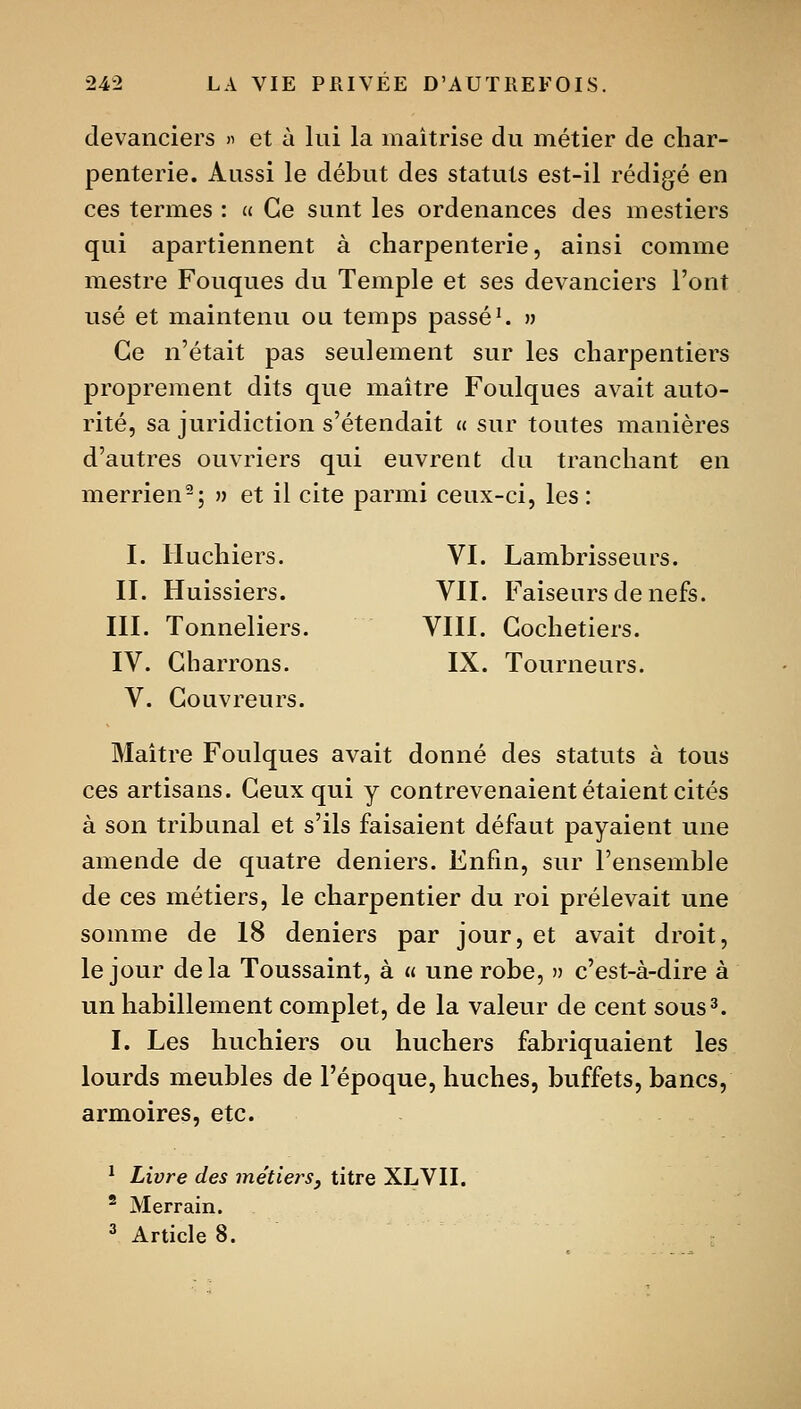 devanciers ^ et à lui la maîtrise du métier de char- penterie. Aussi le début des statuts est-il rédigé en ces termes : a Ce sunt les ordenances des mestiers qui apartiennent à charpenterie, ainsi comme mestre Fouques du Temple et ses devanciers l'ont usé et maintenu ou temps passée » Ce n'était pas seulement sur les charpentiers proprement dits que maître Foulques avait auto- rité, sa juridiction s'étendait « sur toutes manières d'autres ouvriers qui euvrent du tranchant en merrien-; » et il cite parmi ceux-ci, les : I. Huchiers. VI. Lambrisseurs. II. Huissiers. VII. Faiseurs de nefs. III. Tonneliers, VIII. Gochetiers. IV. Charrons. IX. Tourneurs. V. Couvreurs. Maître Foulques avait donné des statuts à tous ces artisans. Ceux qui y contrevenaient étaient cités à son tribunal et s'ils faisaient défaut payaient une amende de quatre deniers. Enfin, sur l'ensemble de ces métiers, le charpentier du roi prélevait une somme de 18 deniers par jour, et avait droit, le jour delà Toussaint, à a une robe, » c'est-à-dire à un habillement complet, de la valeur de cent sous3. I. Les huchiers ou huchers fabriquaient les lourds meubles de l'époque, huches, buffets, bancs, armoires, etc. ^ Livre des métiers^ titre XLVII. ^ Merrain. ^ Article 8.