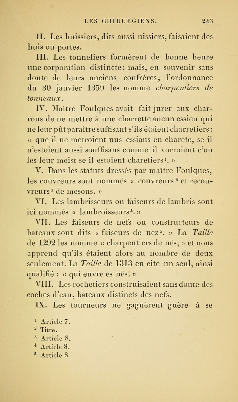 II. Les huissiers, dits aussi uissiers, faisaient des huis ou portes. III. Les tonneliers formèrent de honne heure une corporation distincte; mais, en souvenir sans doute de leurs anciens confrères, l'ordonnance du 30 janvier 1350 les nomme charpentiers de tonneaux. IV. Maître Foulques avait fait jurer aux char- rons de ne mettre à une charrette aucun essieu qui ne leur pût paraître suffisant s'ils étaient charretiers : « que il ne metroient nus essiaus en charete, se il n'estoient aussi souffisans comme il vorroient c'on les leur meist se il estoient charetiers^ )) V. Dans les statuts dressés par maître Foulques, les couvreurs sont nommés « couvreurs - et recou- vreurs ^ de mesons. » VI. Les lamhrisseurs ou faiseurs de lambris sont ici nommés « lambroisseurs*. ') VII. Les faiseurs de nefs ou constructeurs de bateaux sont dits a faiseurs de nez^ )? La Taille de 1292 les nomme u charpentiers de nés, » et nous apprend qu'ils étaient alors au nombre de deux seulement. La Taille de 1313 en cite un seul, ainsi qualifié : « qui euvre es nés. •» VIII. Les cochetiers construisaient sans doute des coches d'eau, bateaux distincts des nefs. IX. Les tourneurs ne gagnèrent guère à se ' Article 7. ^ Titre. ^ Article 8. * Article 8. ^ Article 8