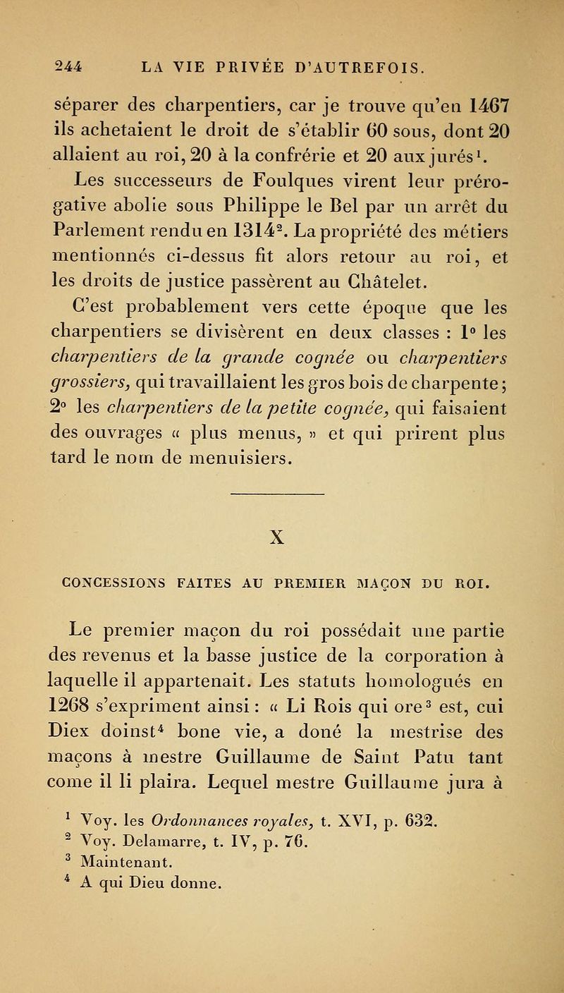 séparer des charpentiers, car je trouve qu'en 1467 ils achetaient le droit de s'étahlir 60 sous, dont 20 allaient au roi, 20 à la confrérie et 20 aux jurés'. Les successeurs de Foulques virent leur préro- gative abolie sous Philippe le Bel par un arrêt du Parlement rendu en 1314^. La propriété des métiers mentionnés ci-dessus fit alors retour au roi, et les droits de justice passèrent au Ghâtelet. C'est probablement vers cette époque que les charpentiers se divisèrent en deux classes : 1 les charpentiers de la grande cognée ou charpentiers grossiers, qui travaillaient les gros bois de charpente ; 2*' les charpentiers de la petite cognée, qui faisaient des ouvrages a pins menus, » et qui prirent plus tard le nom de menuisiers. X CONCESSIONS FAITES AU PREMIER MAÇON DU ROI. Le premier maçon du roi possédait une partie des revenus et la basse justice de la corporation à laquelle il appartenait. Les statuts homologués en 1268 s'expriment ainsi : « Li Rois qui ore^ est, cui Diex doinst^ bone vie, a doné la mestrise des maçons à mestre Guillaume de Saint Patu tant come il li plaira. Lequel mestre Guillaume jura à ^ Voy. les Oi-donnances royales, t. XVI, p. 632. ^ Voy. Delamarre, t. IV, p. 70. ^ Maintenant. * A qui Dieu donne.