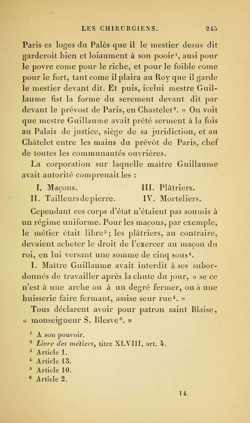 Paris es loges du Paies que il le mestier desus dit garderoit bien et loiaument à son pooir^, ausi pour le povre corne pour le riche, et pour le foible corne pour le fort, tant corne il plaira au Roy que il garde le mestier devant dit. Et puis, icelui mestre Guil- laume fist la forme du serement devant dit par devant le prévost de Paris, en Cliastelel-. » On voit que mestre Guillaume avait prêté serment à la fois au Palais de justice, siège de sa juridiction, et au Châtelet entre les mains du prévôt de Paris, chef de toutes les communautés ouvrières. La corporation sur laquelle maître Guillaume avait autorité comprenait les : I. Maçons. III. Plâtriers. II- Tailleurs de pierre. lY. Morteliers. Cependant ces corps d'état n'étaient pas soumis à un régime uniforme. Pour les maçons, par exemple, le métier était libre^; les plâtriers, au contraire, devaient acheter le droit de l'exercer au maçon du roi, en lui versant une somme de cinq sous^. I. Maître Guillaume avait interdit à ses subor- donnés de travailler après la chute du jour, u se ce n'est à une arche ou à un degré fermer, ou à une huisserie faire fermant, assise seur rue°. » Tous déclarent avoir pour patron saint Biaise, « monseigneur S. Blesve''. » ^ A son pouvoir. ■^ Livre des métiers, titre XLYIII, art. 4. ^ Article 1. * Article 13. ^ Article 10. ® Article 2. 14.