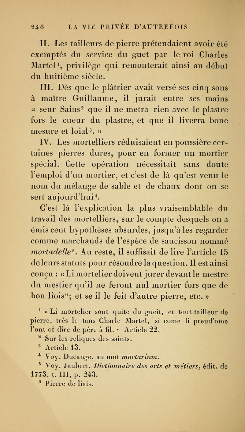 II. Les tailleurs de pierre prétendaient avoir été exemptés du service du guet par le roi Charles Martel S privilège qui remonterait ainsi au début du huitième siècle. III. Dès que le plâtrier avait versé ses cinq sous à maître Guillaume, il jurait entre ses mains u seur Sains^ que il ne metra rien avec le piastre fors le cueur du piastre, et que il liverra bone mesure et loial^. » IV. Les mortelliers réduisaient en poussière cer- taines pierres dures, pour en former un mortier spécial. Cette opération nécessitait sans doute l'emploi d'un mortier, et c'est de là qu'est venu le nom du mélange de sable et de chaux dont on se sert aujourd'hui'^. C'est là l'explication la plus vraisemblable du travail des mortelliers, sur le compte desquels on a émis cent hypothèses absurdes, jusqu'à les regarder comme marchands de l'espèce de saucisson nommé mortadetie^. Au reste, il suffisait de lire l'article 15 deleurs statuts pour résoudre la question. Il est ainsi conçu: «Limortelier doivent jurer devant le mestre du mestier qu'il ne feront nul mortier fors que de bon lîois^; et se il le feit d'autre pierre, etc. » ' « Li mortelier sont quite du gueit, et tout tailleur de pierre, très le tans CKarle Martel, si come li preud'ome l'ont CI dire de père à fd. » Article 22.  Sur les reliques des saints. ^ Article 13. * Voy. Ducange, au mot mortajnum. ^ Voy. Jaubert, Dictionnaire des arts et métiers, édit. de 1773, t. III, p. 243. ^ Pierre de liais.