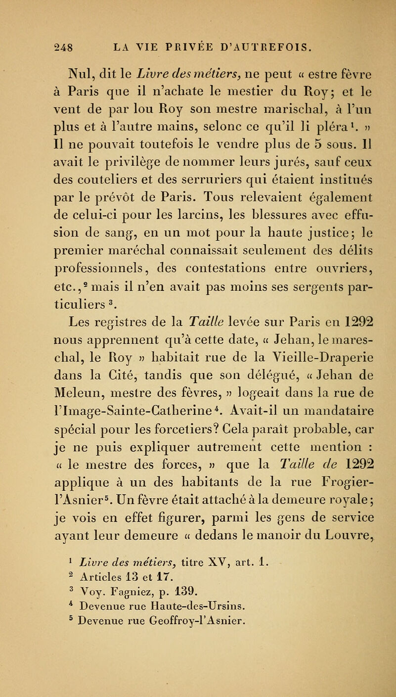 Nul, dit le Livide des métiers, ne peut u estre fèvre à Paris que il n'acliate le mestier du Roy; et le vent de par lou Roy son mestre mariscbal, à l'un plus et à l'autre mains, selonc ce qu'il li pléra*. n Il ne pouvait toutefois le vendre plus de 5 sous. 11 avait le privilège de nommer leurs jurés, sauf ceux des couteliers et des serruriers qui étaient institués par le prévôt de Paris. Tous relevaient également de celui-ci pour les larcins, les blessures avec effu- sion de sang, en un mot pour la haute justice; le premier maréchal connaissait seulement des délits professionnels, des contestations entre ouvriers, etc.,^ mais il n'en avait pas moins ses sergents par- ticuliers ^. Les registres de la Taille levée sur Paris en 1292 nous apprennent qu'à cette date, u Jehan, le mares- chal, le Roy » habitait rue de la Vieille-Draperie dans la Cité, tandis que sou délégué, « Jehan de Meleun, meslre des fèvres, » logeait dans la rue de rimage-Sainte-Gatherine'^. Avait-il un mandataire spécial pour les forcetiers? Gela paraît probable, car je ne puis expliquer autrement cette mention : u le mestre des forces, » que la Taille de 1292 applique à un des habitants de la rue Frogier- l'Asnier^. Un fèvre était attaché à la demeure royale ; je vois en effet figurer, parmi les gens de service ayant leur demeure u dedans le manoir du Louvre, 1 Livre des métiers, titre XV, art. 1. 2 Articles 13 et 17. ^ Voy. Fagniez, p. 139. * Devenue rue Haute-des-Ursins. ^ Devenue rue Geoffroy-l'Asnier.