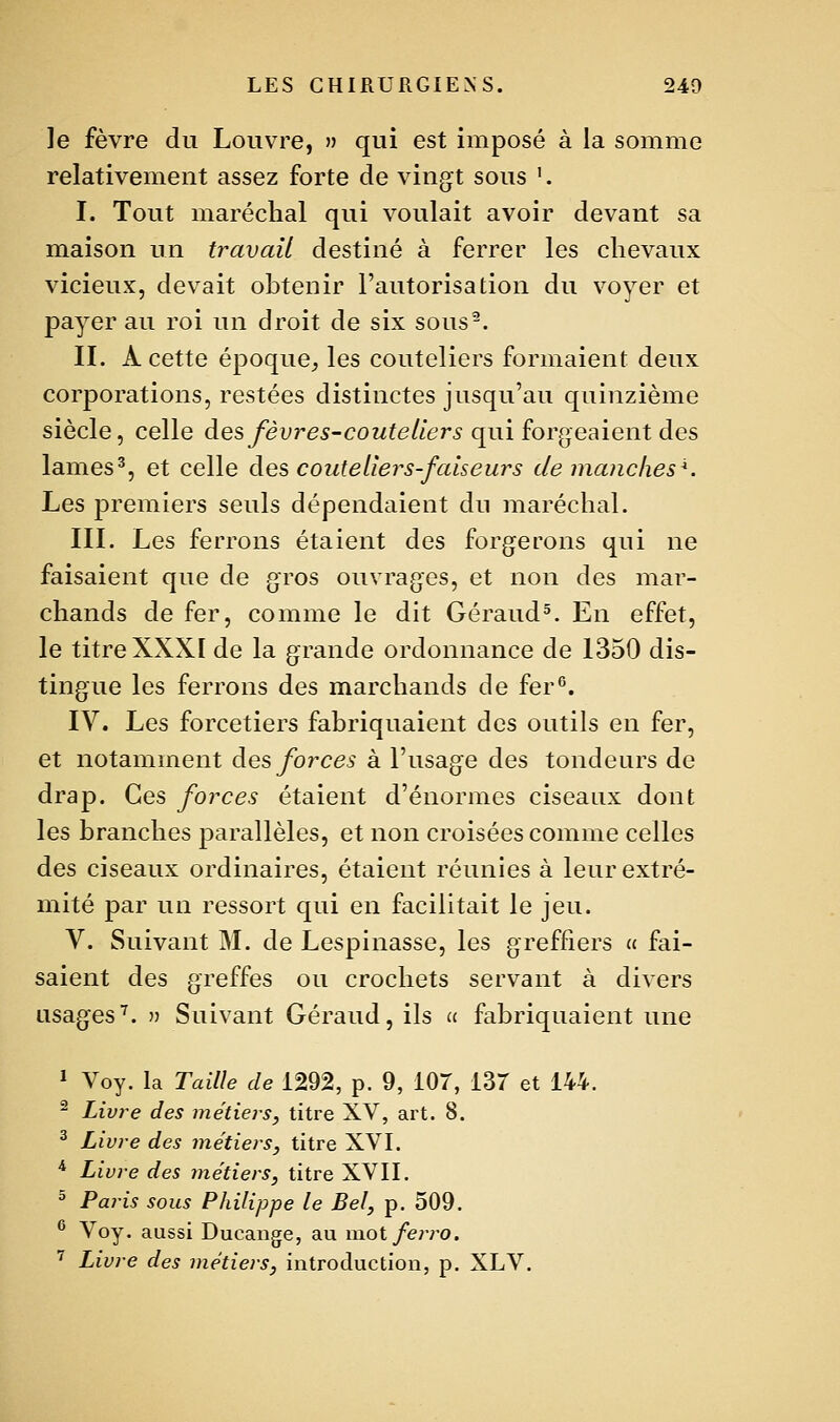 le fèvre du Louvre, » qui est imposé à la somme relativement assez forte de vingt sous '. I. Tout maréchal qui voulait avoir devant sa maison un travail destiné à ferrer les chevaux vicieux, devait obtenir l'autorisation du voyer et payer au roi un droit de six sous-. II. A cette époque^ les couteliers formaient deux corporations, restées distinctes jusqu'au quinzième siècle, celle àes fèvres-couteilers qui forgeaient des lames^, et celle àes, couteliers-faiseurs de manches*. Les premiers seuls dépendaient du maréchal. III. Les ferrons étaient des forgerons qui ne faisaient que de gros ouvrages, et non des mar- chands de fer, comme le dit Géraud^. En effet, le titre XXXI de la grande ordonnance de 1350 dis- tingue les ferrons des marchands de fer^. IV. Les forcetiers fabriquaient des outils en fer, et notamment àes forces à l'usage des tondeurs de drap. Ces forces étaient d'énormes ciseaux dont les branches parallèles, et non croisées comme celles des ciseaux ordinaires, étaient réunies à leur extré- mité par un ressort qui en facilitait le jeu. V. Suivant M. de Lespinasse, les greffiers « fai- saient des greffes ou crochets servant à divers usages'^. î) Suivant Géraud, ils » fabriquaient une 1 Voy. la Taille de 1292, p. 9, 107, 13T et 144. ^ Livre des métiers, titre XV, art. 8. ^ Livre des métiers, titre XVI. * Livre des métiers, titre XVII. ^ Paris sous Philippe le Bel, p. 509. ® Voy. aussi Ducange, au inot/e?vo. ■^ Livre des métiers, introduction, p. XLV.