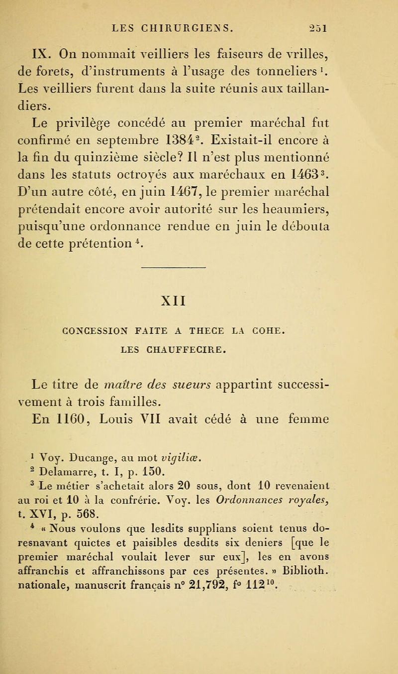 IX. On nonimait veilliers les faiseurs de vrilles. de forets, d'instruments à l'usage des tonneliers'. Les veilliers furent dans la suite réunis aux taillan- diers. Le privilège concédé au premier maréchal fat confirmé en septembre 1384-. Existait-il encore à la fin du quinzième siècle? Il n'est plus mentionné dans les statuts octroyés aux maréchaux en 14633. D'un autre côté, en juin 1467, le premier maréchal prétendait encore avoir autorité sur les heaumiers, puisqu'une ordonnance rendue en juin le débouta de cette prétention ^. XII CONCESSION FAITE A THECE LA COHE. LES CHAUFFECIRE. Le titre de maître des sueurs appartint successi- vement à trois familles. En 1160, Louis Yll avait cédé à une femme ï Voy. Ducange, au mot vigiliœ. ^ Delamarre, t. I, p. 150. ^ Le métier s'achetait alors 20 sous, dont 10 revenaient au roi et 10 à la confrérie. Voy. les Ordonnances royales, t. XVI, p. 568. * « Nous voulons que lesdits supplians soient tenus do- resnavant quictes et paisibles desdits six deniers [que le premier marécbal voulait lever sur eux], les en avons affranchis et affranchissons par ces présentes. » Biblioth. nationale, manuscrit français n 21,792, f° 112'°.