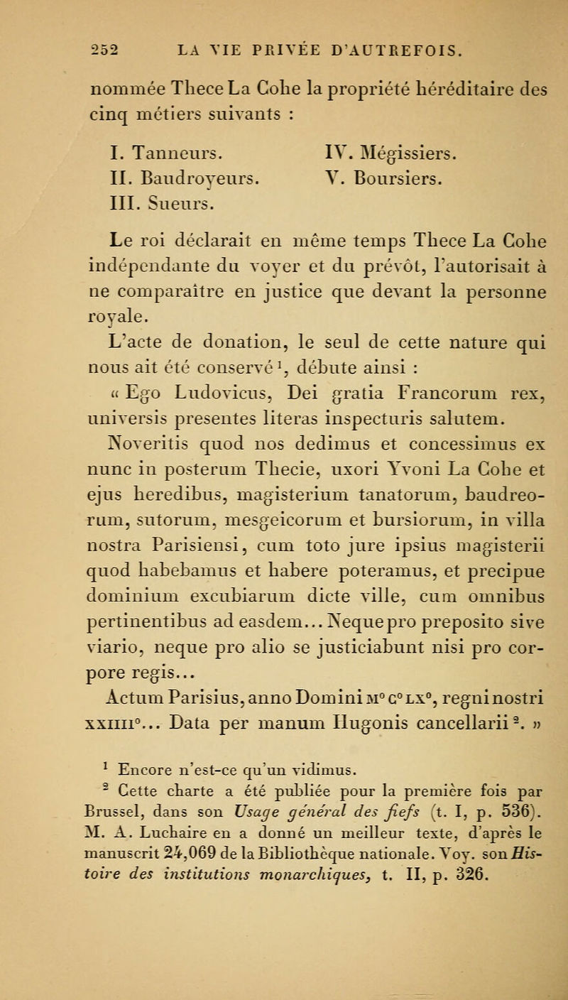nommée Thece La Cohe la propriété héréditaire des cinq métiers suivants : I. Tanneurs. IV. Mégissiers. II. Baudroyeurs. V. Boursiers. III. Sueurs. Le roi déclarait en même temps Thece La Cohe indépendante du voyer et du prévôt, l'autorisait à ne comparaître en justice que devant la personne rovale. L'acte de donation, le seul de cette nature qui nous ait été conservé^, déhute ainsi : « Ego Ludovicus. Dei gratia Francorum rex, universis présentes literas inspecturis salutem. Noveritis quod nos dedimus et concessimus ex nunc in posterum Thecie, uxori Yvoni La Cohe et ejus heredibus, magisterium tanatorum, baudreo- rum, sutorum, mesgeicornm et bursiorum, in villa nostra Parisiensi, cum toto jure ipsius magisterii quod habebamus et habere poteramus, et precipue dominium excubiarum dicte ville, cum omnibus pertinentibus ad easdem... Nequepro preposito sive viario, neque pro alio se justiciabunt nisi pro cor- pore régis... Actum Parisius, anno DominiM°G°LX°, regninostri xxiiii°... Data per manum liugonis cancellarii-. » ^ Encore n'est-ce qu'un vidimus. ^ Cette ctarte a été publiée pour la première fois par Brussel, dans son Usage général des fiefs (t. I, p. 536). M. A. Luckaire en a donné un meilleur texte, d'après le manuscrit 24,069 de la Bibliothèque nationale. Voy. son His- toire des institutions monarchiques, t. II, p. 326.
