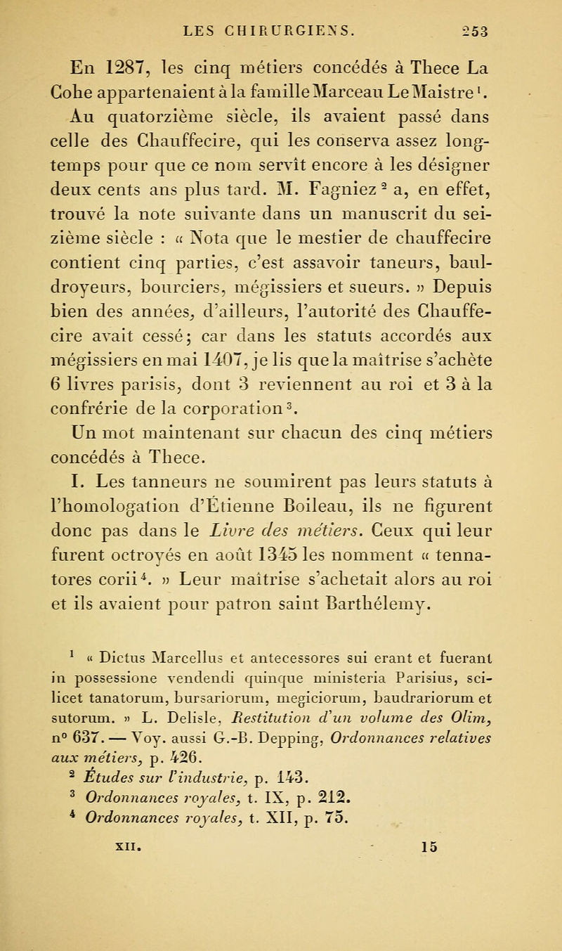 En 1287, les cinq métiers concédés à Tliece La Gohe appartenaient à la famille Marceau LeMaistre '. Au quatorzième siècle, ils avaient passé dans celle des Gliauffecire, qui les conserva assez long- temps pour que ce nom servît encore à les désigner deux cents ans plus tard. M. Fagniez ^ a, en effet, trouvé la note suivante dans un manuscrit du sei- zième siècle : » Nota que le mestier de cliauffecire contient cinq parties, c'est assavoir taneurs, baul- droyenrs, bourciers, mégissiers et sueurs. » Depuis bien des années^ d'ailleurs, l'autorité des Chauffe- cire avait cessé; car dans les statuts accordés aux mégissiers en mai 1407, je lis que la maîtrise s'achète 6 livres parisis, dont 3 reviennent au roi et 3 à la confrérie de la corporation ^ Un mot maintenant sur chacun des cinq métiers concédés à Thece. I. Les tanneurs ne soumirent pas leurs statuts à l'homologation d'Etienne Boileau, ils ne figurent donc pas dans le Livre des métiers. Ceux qui leur furent octroyés en août 1345 les nomment « tenna- tores corii'^. » Leur maîtrise s'achetait alors au roi et ils avaient pour patron saint Barthélémy. ^ « Dictus Marcelhis et antecessores sui erant et fuerant in possessione vendendi quinque ministeria Parisius, sci- licet tanatorum, bursariorum, megiciorum, baudrariorum et sutorum. » L. Delisle. Restitution d'un volume des Olim, n 637. — ^ oy. aussi G.-B. Depping, Ordonnances relatives aux métiers, p. 426. ^ Etudes sur Vindustrie, p. 143. ^ Ordonnances royales, t. IX, p. 212. * Ordonnances royales, t. XII, p. 75. xn. 15