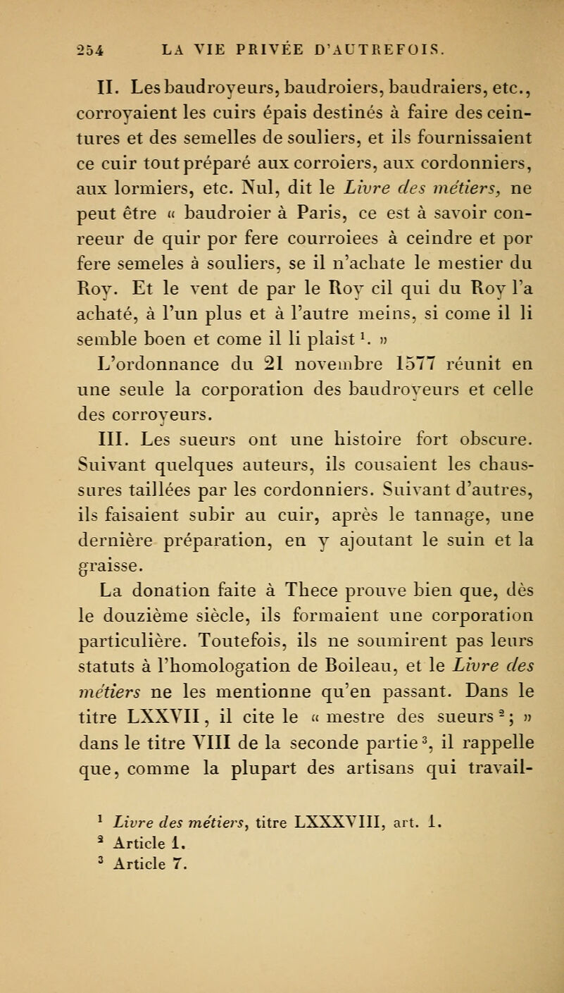 II. Lesbaudroyeurs, baudroiers, baiidraiers, etc., corroyaient les cuirs épais destinés à faire des cein- tures et des semelles de souliers, et ils fournissaient ce cuir tout préparé auxcorroiers, aux cordonniers, aux lormiers, etc. Nul, dit le Livre des métiers, ne peut être « baudroier à Paris, ce est à savoir con- reeur de quir por fere courroiees à ceindre et por fere semeles à souliers, se il n'acliate le mestier du Roy. Et le vent de par le Rov cil qui du Roy Ta achaté, à l'un plus et à l'autre meins, si corne il li semble boen et come il li plaist ^ » L'ordonnance du 21 novembre 1577 réunit en une seule la corporation des baudroveurs et celle des corroveurs. III. Les sueurs ont une histoire fort obscure. Suivant quelques auteurs, ils cousaient les chaus- sures taillées par les cordonniers. Suivant d'autres, ils faisaient subir au cuir, après le tannage, une dernière préparation, en v ajoutant le suin et la graisse. La donation faite à Thece prouve bien que, dès le douzième siècle, ils formaient une corporation particulière. Toutefois, ils ne soumirent pas leurs statuts à l'homologation de Boileau, et le Livre des métiers ne les mentionne qu'en passant. Dans le titre LXXYII, il cite le  mestre des sueurs - ; » dans le titre VIII de la seconde partie % il rappelle que, comme la plupart des artisans qui travaii- * Livre des métiers, titre LXXXTIII, art. 1. ^ Article i. = Article 7.