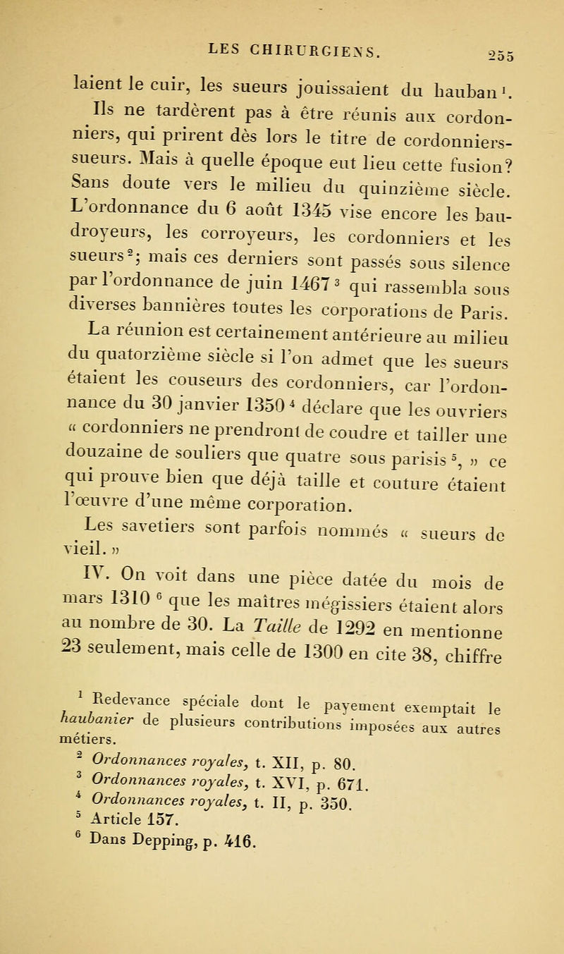 ■2Ô5 laient le cuir, les sueurs jouissaient du hauban'. Ils ne tardèrent pas à être réunis aux cordon- niers, qui prirent dès lors le titre de cordonniers- sueurs. 3Iais à quelle époque eut lieu cette fusion? Sans doute vers le milieu du quinzième siècle. L'ordonnance du 6 août 1345 vise encore les bau- droyeurs, les corroyeurs, les cordonniers et les sueurs2; mais ces derniers sont passés sous silence par l'ordonnance de juin 1467 ^ qui rassembla sous diverses bannières toutes les corporations de Paris. La réunion est certainement antérieure au milieu du quatorzième siècle si l'on admet que les sueurs étaient les couseurs des cordonniers, car l'ordon- nance du 30 janvier 1350^ déclare que les ouvriers u cordonniers ne prendront de coudre et tailler une douzaine de souliers que quatre sous parisis % „ ce qui prouve bien que déjà taille et couture étaient l'œuvre d'une même corporation. ^ Les savetiers sont parfois nommés a sueurs de vieil, j) IV. On voit dans une pièce datée du mois de mars 1310 ' que les maîtres mégissiers étaient alors au nombre de 30. La Taille de 1292 en mentionne 23 seulement, mais celle de 1300 en cite 38, chiffre ' Redevance spéciale dont le payement exemptait le haubamer de plusieurs contributions imposées aux autres métiers. - Ordomiances royales, t. XII, p. 80. ^ Ordonnances royales, t. XVI, p. 671. ^ Ordonnances royales, t. II, p 350 ' Article 157. ^ Dans Depping, p. 416.