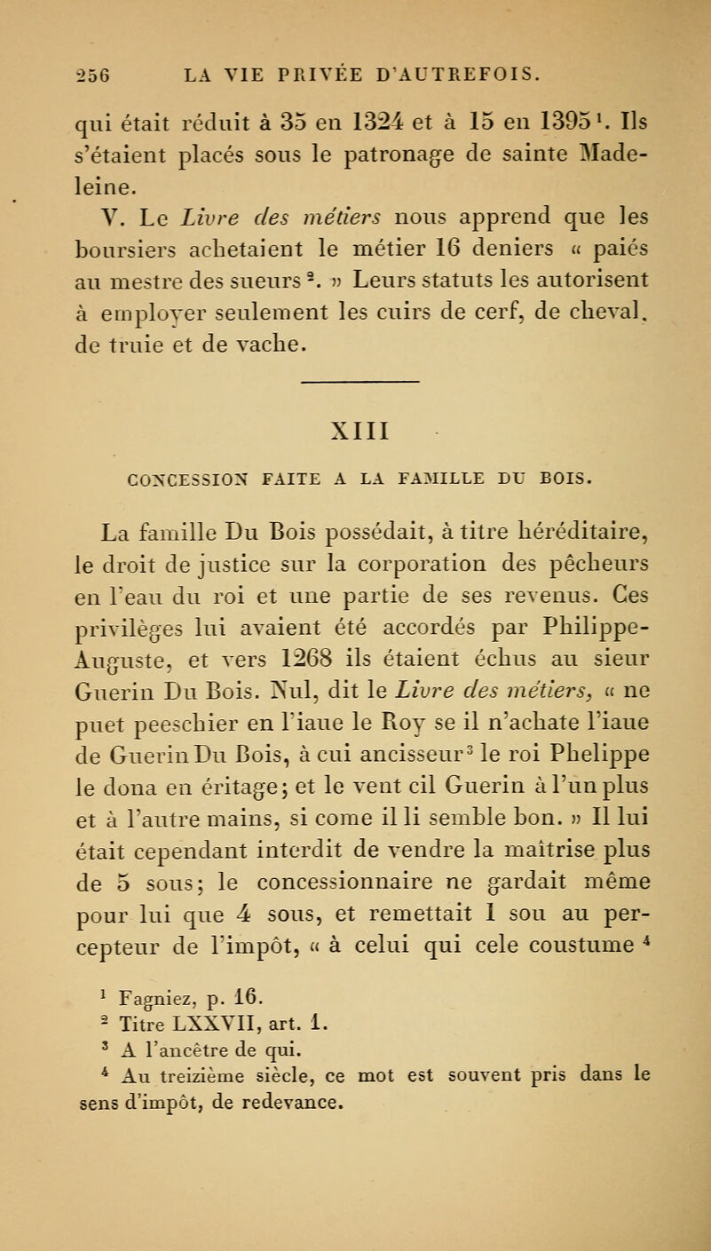 qui était réduit à 35 en 132-4 et à 15 en 1395'. Ils s'étaient placés sous le patronage de sainte Made- leine. y. Le Livre des métiers nous apprend que les boursiers achetaient le métier 16 deniers « paies au mestre des sueurs ^. » Leurs statuts les autorisent à employer seulement les cuirs de cerf, de clieval. de truie et de vache. XIII C0>CESSI0>' FAITE A LA FAMILLE DU BOIS. La famille Du Bois possédait, à titre héréditaire, le droit de justice sur la corporation des pécheurs en Teau du roi et une partie de ses revenus. Ces privilèges lui avaient été accordés par Philippe- Auguste, et vers 1268 ils étaient échus au sieur Guerin Du Bois. Psul, dit le Livre des métiers, u ne puet peeschier en l'iaue le Roy se il n'achate l'iaue de Guerin Du Bois, à cui ancisseur^ le roi Phelippe le dona en éritage; et le vent cil Guerin à l'un plus et à Tautre mains, si come il li semble bon. » Il lui était cependant interdit de vendre la maîtrise plus de 5 sous; le concessionnaire ne gardait même pour lui que 4 sous, et remettait I sou au per- cepteur de rimpôt, « à celui qui celé coustume * ^ Fagniez, p. 16. - Titre LXXYIl, art. 1. ' A l'ancêtre de qui. * Au treizième siècle, ce mot est souvent pris dans le sens d'impôt, de redevance.