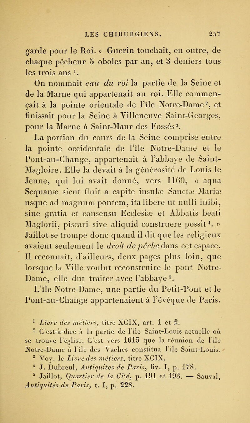 garde pour le Roi. » Guerin toucliait, en outre, de cbaque pêcheur 5 oboles par an, et 3 deniers tous les trois ans K On nommait eau du roi la partie de la Seine et de la Marne qui appartenait au roi. Elle commen- çait à la pointe orientale de l'île Notre-Dame'^, et finissait pour la Seine à Villeneuve Saint-Georges, pour la Marne à Saint-Maur des Fossés 3. La portion du cours de la Seine comprise entre la pointe occidentale de l'ile Notre-Dame et le Pont-au-Gliange, appartenait à l'abbaye de Saint- Magloire. Elle la devait à la générosité de Louis le Jeune, qui lui avait donné, vers 1169, (£ aqua Sequanae sicut fluit a capite insulae Sanctce-Mariae usque ad magnum pontem, ita libère ut nulli inibi, sine gratia et consensu Ecclesiae et Abbatis beati Maglorii, piscari sive aliquid construere possit *. » Jaillot se trompe donc quand il dit que les religieux avaient seulement le droit dépêche dans cet espace. Il reconnaît, d'ailleurs, deux pages plus loin, que lorsque la Ville voulut reconstruire le pont Notre- Dame, elle dut traiter avec l'abbaye ^ L'ile Notre-Dame, une partie du Petit-Pont et le Pont-au-Gliange appartenaient à l'évêque de Paris. ^ Livre des métiers, titre XGIX, art. 1 et 2.  C'est-à-dire à la partie de l'île Saint-Louis actuelle où se trouve l'église. C'est vers 1615 que la réunion de l'ile Notre-Dame à l'ile des Vaches constitua l'ile Saint-Louis. ^ Voy. le Livre des métiers, titre XCIX. * J. Dubreul, Antiquitez de Paris, liv. I, p. 178. ^ Jaillot, Quartier de la Cité, p. 191 et 193. — Sauvai, Antiquités de Paj'is, t. I, p. 228.