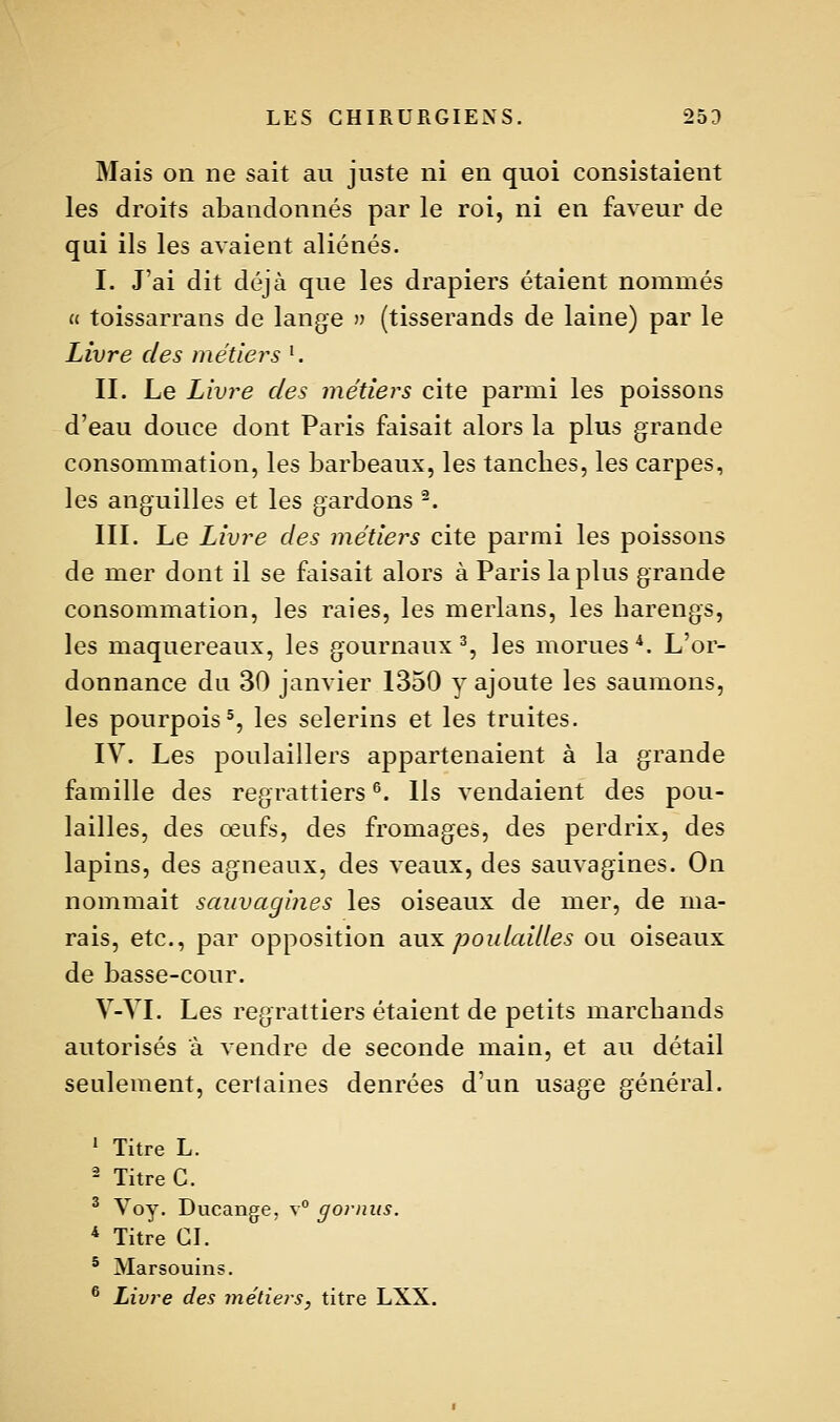 Mais on ne sait au juste ni en quoi consistaient les droits abandonnés par le roi, ni en faveur de qui ils les avaient aliénés. I. J'ai dit déjà que les drapiers étaient nommés « toissarrans de lange (tisserands de laine) par le Livre des métiers '. II. Le Livre des métiers cite parmi les poissons d'eau douce dont Paris faisait alors la plus grande consommation, les barbeaux, les tanches, les carpes, les anguilles et les gardons ^. III. Le Livre des métiers cite parmi les poissons de mer dont il se faisait alors à Paris la plus grande consommation, les raies, les merlans, les harengs, les maquereaux, les gournaux % les morues *. L'or- donnance du 30 janvier 1350 y ajoute les saumons, les pourpois% les selerins et les truites. IV. Les poulaillers appartenaient à la grande famille des regrattiers ^. Ils vendaient des pou- lailles, des œufs, des fromages, des perdrix, des lapins, des agneaux, des veaux, des sauvagines. On nommait sauvagines les oiseaux de mer, de ma- rais, etc., par opposition qm^ pou laides ou oiseaux de basse-cour. V-YI. Les regrattiers étaient de petits marchands autorisés à vendre de seconde main, et au détail seulement, certaines denrées d'un usage général. ^ Titre L. 2 Titre C. ^ Voy. Ducange. v° gorniis. * Titre CL ^ Marsouins. * Livre des métiers, titre LXX.