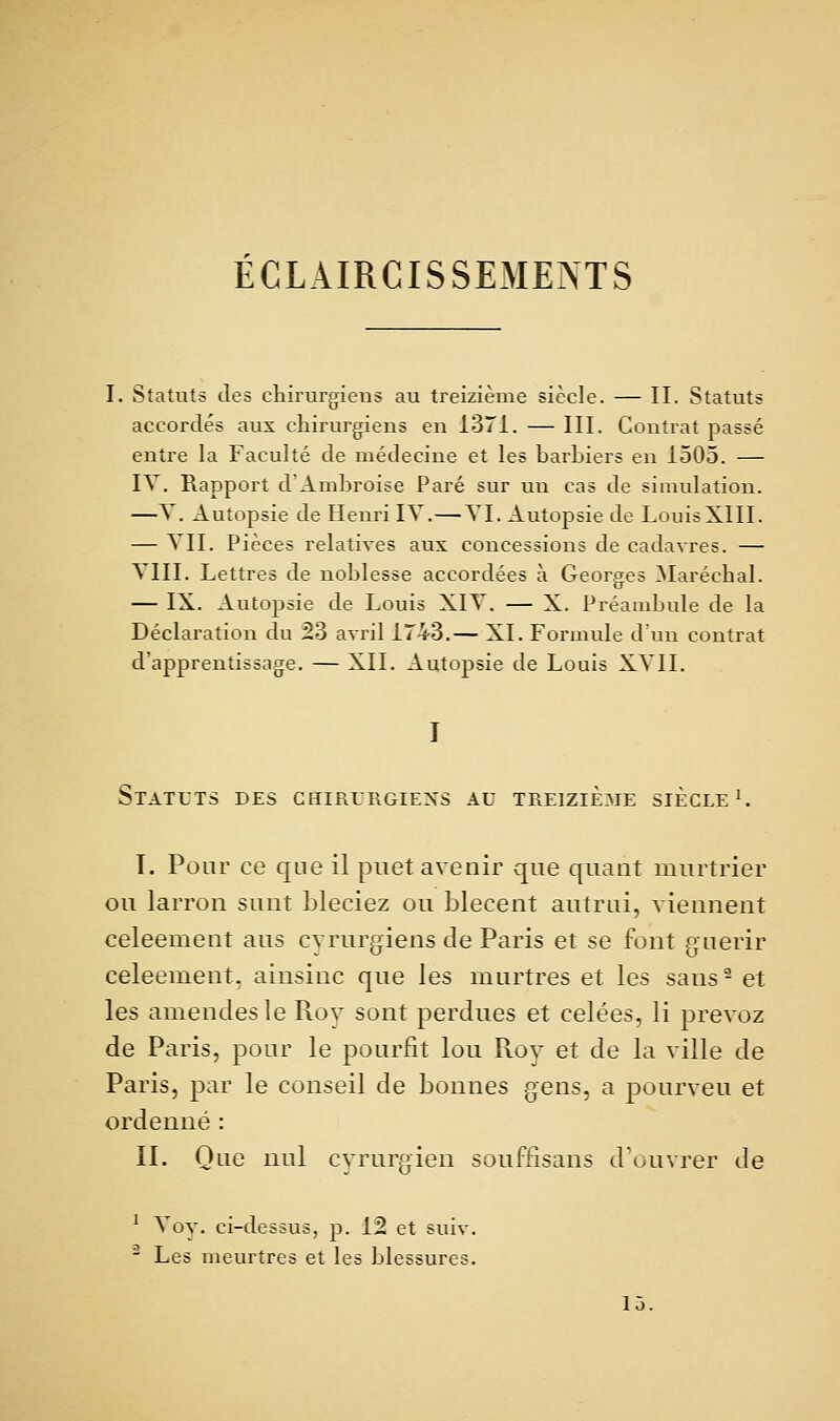 ÉCLAIRCISSEMENTS I. Statuts des ctiirurgieus au treizième siècle. — II. Statuts accordés aux chirurgiens en 1371. — III. Contrat passé entre la Faculté de médecine et les barbiers en 1505. — IV. Rapport d'Ambroise Paré sur un cas de simulation. —Y. xlutopsie de Henri IV.—VI. Autopsie de LouisXIII. — VII. Pièces relatives aux concessions de cadavres. — VIII. Lettres de noblesse accordées à Georges ^Maréchal. — IX. Autopsie de Louis XIV. — X. Préambule de la Déclaration du 23 avril 1743.— XI. Formule dun contrat d'apprentissage. — XII. Autopsie de Louis XVII. Statuts des chirurgiens au treizième siècle ^ T. Pour ce que il piiet avenir que quant murtrier ou larron sunt bleciez ou blecent autrui, viennent celeement ans cvriirgiens de Paris et se font guérir celeement, ainsinc que les murtres et les sans- et les amendes le Roy sont perdues et celées, li prevoz de Paris, pour le pourfit lou Rov et de la ville de Paris, par le conseil de bonnes gens, a pourveu et ordenné: IL Que nul cyrurgien souffisans douvrer de ^ Voy. ci-dessus, p. 12 et suiv. ' Les meurtres et les blessures. 15.