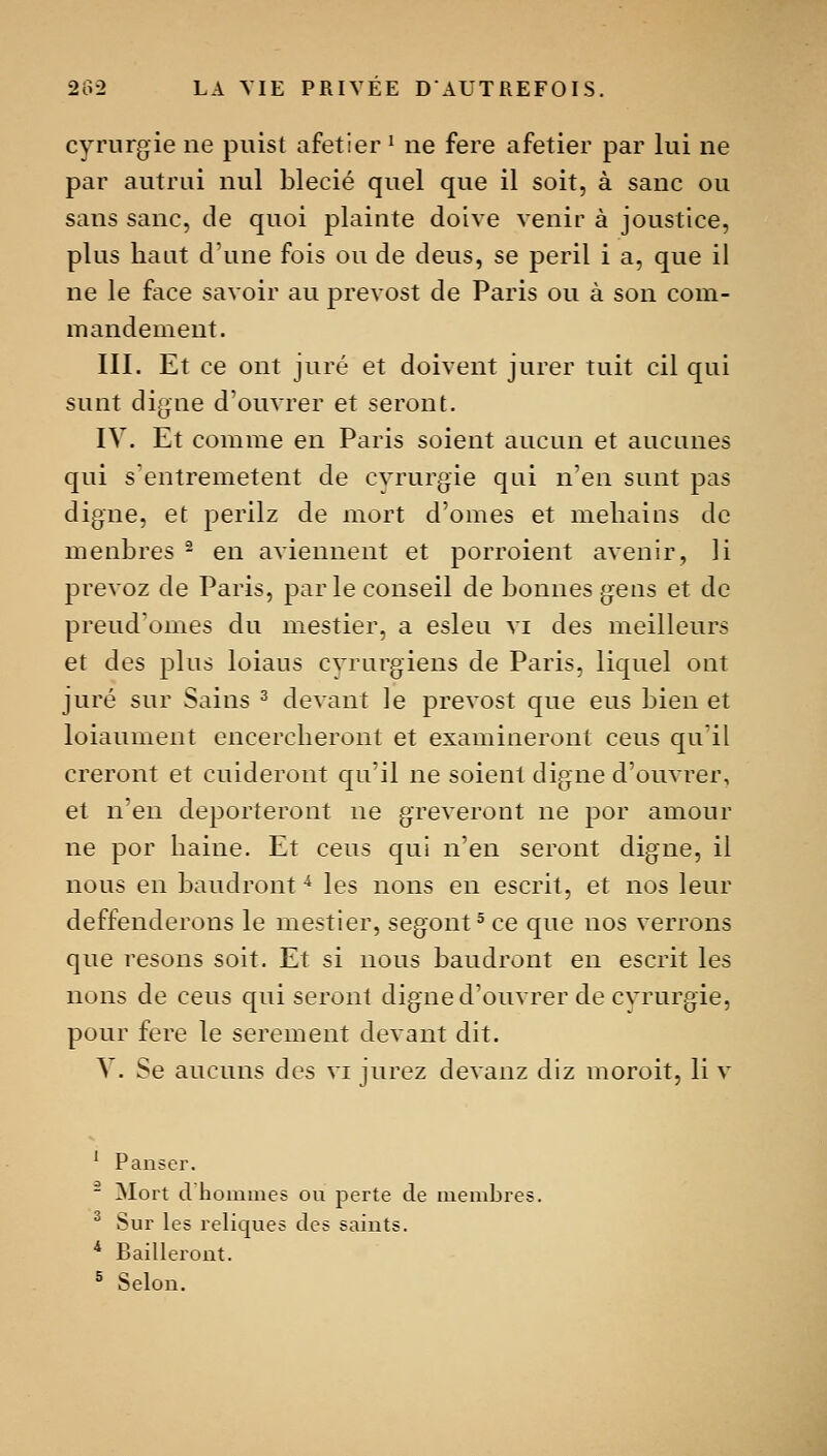 cyrnrgie ne puist afetier ^ ne fere afetier par lui ne par autrui nul blecié quel que il soit, à sanc ou sans sanc, de quoi plainte doive venir à joustice, plus haut d'une fois ou de deus, se péril i a, que il ne le face savoir au prevost de Paris ou à son com- mandement. III. Et ce ont juré et doivent jurer tuit cil qui sunt digne d'ouvrer et seront. IV. Et comme en Paris soient aucun et aucunes qui s'entremetent de cyrurgie qui nen sunt pas digne, et perilz de mort d'omes et mehains de menbres ^ en aviennent et porroient avenir, li prevoz de Paris, par le conseil de bonnes gens et de preud'omes du mestier, a esleu vi des meilleurs et des plus loiaus cvrurgiens de Paris, liquel ont juré sur Sains ^ devant le prevost que eus bien et loiaument encercheront et examineront cens qu'il creront et cuideront qu'il ne soient digne d'ouvrer, et n'en déporteront ne grèveront ne por amour ne por haine. Et cens qui n'en seront digne, il nous en baudront ^ les nons eu escrit, et nos leur deffenderons le mestier, segont^ ce que nos verrons que resons soit. Et si nous baudront en escrit les nons de cens qui seront digne d'ouvrer de cyrurgie, pour fere le serement devant dit. y. Se aucuns des vi jurez devanz diz moroit, li v ' Panser. - Mort d hoinines ou perte de membres. ^ Sur les reliques des saints. * Bailleront. ^ Selon.