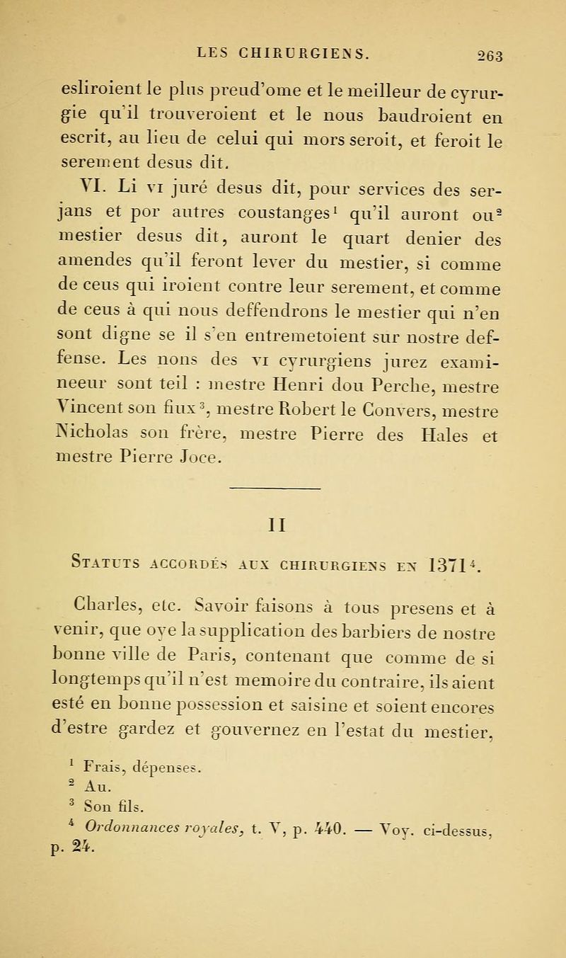 esliroient le plus preud'ome et le meilleur de cyrur- g'ie qu'il trouveroient et le nous baudroient en escrit, au lieu de celui qui mors seroit, et feroit le serement desus dit. \l. Li VI juré desus dit, pour services des ser- jans et por autres coustanges' qu'il auront ou- mestier desus dit, auront le quart denier des amendes qu'il feront lever du mestier, si comme de ceus qui iroient contre leur serement, et comme de ceus à qui nous deffendrons le mestier qui n'en sont digne se il s'en entremetoient sur nostre def- fense. Les nous des vi cyrurgiens jurez exami- neeur sont teil : mestre Henri dou Perche, mestre Vincent son fiux% mestre Robert le Gonvers, mestre JXicholas son frère, mestre Pierre des Haies et mestre Pierre Joce. II Statuts accordés aux chirurgiens en ISTP. Charles, etc. Savoir ftiisons à tous presens et à venir, que oye la supplication des barbiers de nostre bonne ville de Paris, contenant que comme de si longtemps qu'il nest mémoire du contraire, ils aient esté en bonne possession et saisine et soient encores d'estre gardez et gouvernez en Testât du mestier, ^ Frais, dépenses. 2 Au. ^ Son fils. ^ Ordonnances royales, t. Y, p. 440. — Yov. ci-de««u> p. 24. ^ '