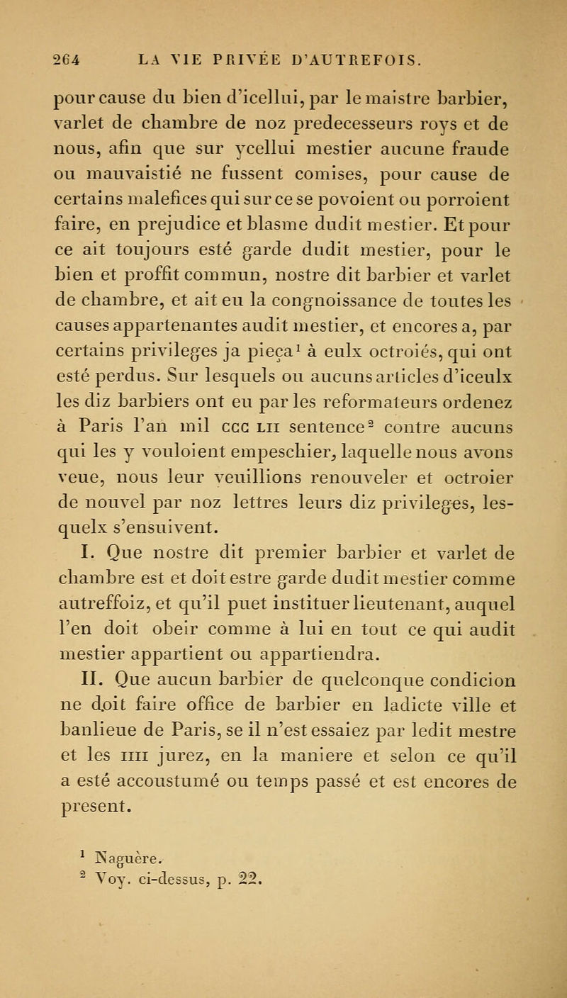 pour cause du bien d'icellui, par lemaistre barbier, varlet de chambre de noz prédécesseurs roys et de nous, afin que sur ycellui mestier aucune fraude ou mauvaistié ne fussent comises, pour cause de certains maléfices qui sur ce se povoient ou porroient faire, en préjudice etblasme dudit mestier. Et pour ce ait toujours esté garde dudit mestier, pour le bien et proffit commun, nostre dit barbier et varlet de chambre, et ait eu la congnoissance de toutes les causes appartenantes audit mestier, et encores a, par certains privilèges ja pieça^ à eulx octroies, qui ont esté perdus. Sur lesquels ou aucunsarliclesd'iceulx les diz barbiers ont eu parles reformateurs ordenez à Paris l'an mil ccc lu sentence- contre aucuns qui les y vouloient empeschier^ laquelle nous avons veue, nous leur veuillions renouveler et octroier de nouvel par noz lettres leurs diz privilèges, les- quelx s'ensuivent. I. Que nostre dit premier barbier et varlet de chambre est et doitestre garde dudit mestier comme autreffoiz, et qu'il puet instituer lieutenant, auquel l'en doit obéir comme à lui en tout ce qui audit mestier appartient ou appartiendra. II. Que aucun barbier de quelconque condicion ne doit faire office de barbier en ladicte ville et banlieue de Paris, se il n'est essaiez par ledit mestre et les un jurez, en la manière et selon ce qu'il a esté accoustumé ou temps passé et est encores de présent. i>agucre. ^ Voy. ci-dessus, p. 22.