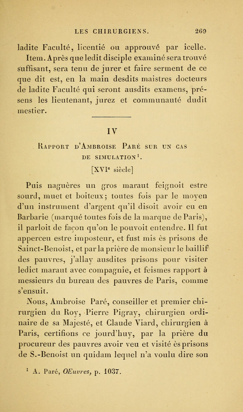 ladite Faculté, licentié ou approuvé par icelle. Item. Après que ledit disciple examiné sera trouvé suffisant, sera tenu de jurer et faire serment de ce que dit est, en la main desdits maistres docteurs de ladite Faculté qui seront ausdits examens, pré- sens les lieutenant, jurez et communauté dudit mestier. IV Rapport d'Ambroise Paré sur un cas de simulation ^ [XVP siècle] Pais naguères un gros maraut feignoit estre sourd, muet et boiteux; toutes fois par le moven d'un instrument d'argent qu'il disoit avoir eu en Barbarie (marqué toutes fois de la marque de Paris), il parloit de façon qu'on le pouvoit entendre. Il fut apperceu estre imposteur, et fust mis es prisons de Sainct-Benoist, et par la prière de monsieur le baiJlif des pauvres, j'allav ausdites prisons pour visiter ledict maraut avec compagnie, et feismes rapport à messieurs du bureau des pauvres de Paris, comme s'ensuit. Aous, Ambroise Paré, conseiller et premier cbi- rurgien du Roy, Pierre Pigrav, chirurgien ordi- naire de sa Majesté, et Claude Yiard, chirurgien à Paris, certifions ce jourd'huv, par la prière du procureur des pauvres avoir veu et visité es prisons de S.-Benoist un quidam lequel n'a voulu dire son ^ A. Paré, OEuvres, p. 1037.