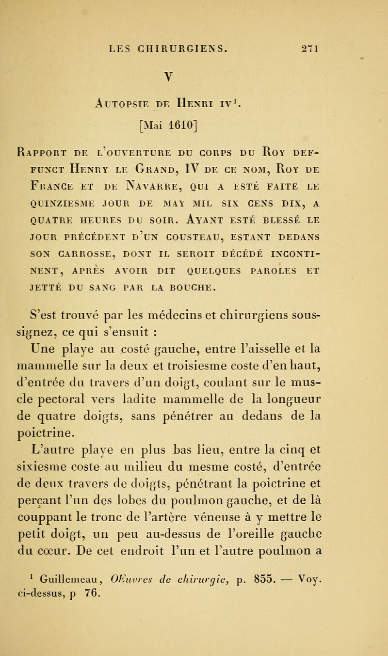 V Autopsie de Henri iy'. [Mai 1610] Rapport de l'ouverture du corps du Roy def- FUNCT Henry le Grand, IV de ce nom, Roy de France et de iSavarre, qui a esté faite le QUINZIESME jour de MAY MIL SIX CENS DIX, A QUATRE HEURES DU SOIR. AyANT ESTÉ BLESSÉ LE JOUR PRÉCÉDENT d'uN COUSTEAU, ESTANT DEDANS SON CARROSSE, DONT IL SEROIT DÉCÉDÉ INCONTI- NENT, APRÈS AYOIR DIT QUELQUES PAROLES ET JETTE DU SANG PAR LA BOUCHE. S'est trouvé par les médecins et chirurgiens sous- signez, ce qui s'ensuit : Une playe au costé gauche, entre l'aisselle et la mammelle sur la deux et troisiesme coste d'en haut, d'entrée du trav^ers d'un doigt, coulant sur le mus- cle pectoral vers ladite mammelle de la longueur de quatre doigts, sans pénétrer an dedans de la poictrine. L'autre plave en plus bas lieu, entre la cinq et sixiesme coste au milieu du mesme costé, d'entrée de deux travers de doigts, pénétrant la poictrine et perçant l'un des lobes du poulmon ganche, et de là couppant le tronc de l'artère véneuse à y mettre le petit doigt, un peu au-dessus de l'oreille gauche du cœur. De cet endroit l'un et l'autre poulmon a * Guillemeau, OEuvres de chirurgie, p. 855. — Voy. ci-dessus, p 76.