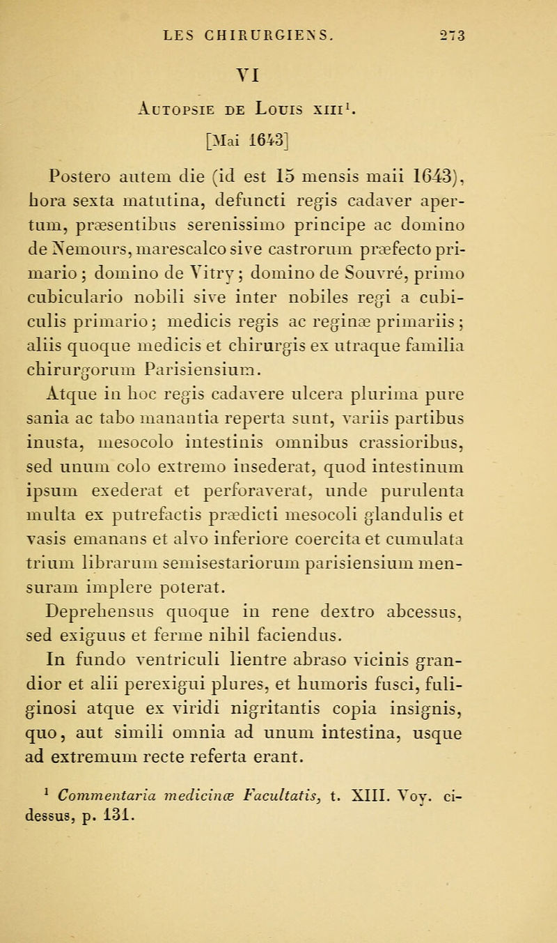 YI Autopsie de Louis xiii^ [Mai 1643] Postero autem die (ici est 15 measis maii 1643), bora sexta inatntina, defuncti régis cadaver aper- tiim, praesentibns serenissimo principe ac domino de iNeniours, marescalco sive castrorum prcefecto pri- inario ; domino de Vitry ; domino de Sonvré, primo cubiculario nobili sive inter nobiles régi a cubi- culis primario; medicis régis ac reginse prim.ariis ; aliis quoque medicis et cbirurgis ex ntraque familia cbiruraorum Parisiensium. o Atque in boc régis cadavere ulcéra plurima pure sania ac tabo manantia reperta sunt, variis partibus inusta, mesocolo intestinis omnibus crassioribus, sed unum colo extremo insederat, quod intestinum ipsum exederat et perforaverat. unde purulenta multa ex putrefactis praedicti mesocoli glandulis et vasis emanans et alvo inferiore coercita et cumulata trium librarum semisestariorum parisiensium men- suram implere poterat. Deprebensns quoque in rené dextro abcessus. sed exiguus et ferme nibil faciendus. In fundo ventriculi lientre abraso vicinis gran- dior et alii perexigui plures, et bumoris fusci, fuli- ginosi atque ex viridi nigritantis copia insignis, quo, aut simili omnia ad unum intestina, usque ad extremum recte referta erant. * Commentaria medicinœ Facultafis, t. XIII. Yov. ci- dessus, p. 131.