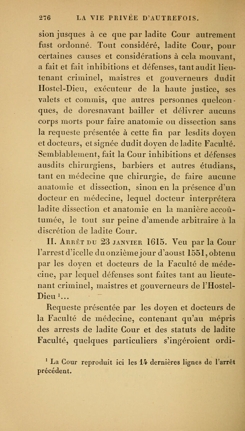 sion jusques à ce que par ladite Cour autrement fust ordonné. Tout considéré, ladite Cour, pour certaines causes et considérations à cela mouvant, a fait et fait inhibitions et défenses, tant audit lieu- tenant criminel, maistres et gouverneurs dudit IIostel-Dieu, exécuteur de la haute justice, ses valets et commis, que autres personnes quelcon- ques, de doresnavant bailler et délivrer aucuns corps morts pour faire anatomie ou dissection sans la requeste présentée à cette fin par lesdits doyen et docteurs, et signée dudit doyen de ladite Faculté. Sembîablement, fait la Cour inhibitions et défenses ausdits chirurgiens, barbiers et autres étudians, tant en médecine que chirurgie, de faire aucune anatomie et dissection, sinon en la présence d'un docteur en médecine, lequel docteur interprétera ladite dissection et anatomie en la manière accou- tumée, le tout sur peine d'amende arbitraire à la discrétion de ladite Cour. II. Arrêt du 23 janvier 1615. Veu par la Cour l'arrestd'icelle du onzième jour d'aoust 1551, obtenu par les doyen et docteurs de la Faculté de méde- cine, par lequel défenses sont faites tant au lieute- nant criminel, maistres et gouverneurs de l'Hostel- Dieu^... Requeste présentée par les doyen et docteurs de la Faculté de médecine, contenant qu'au mépris des arrests de ladite Cour et des statuts de ladite Faculté, quelques particuliers s'ingéroient ordi- ^ La Cour reproduit ici les 14 dernières lignes de l'arrêt précédent.