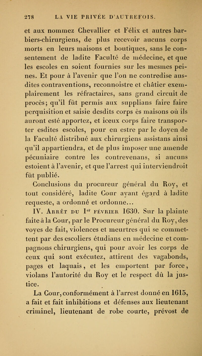 et aux nommez Chevallier et Félix et autres bar- biers-chirurgiens, de plus recevoir aucuns corps morts en leurs maisons et boutiques, sans le con- sentement de ladite Faculté de médecine, et que les escoles en soient fournies sur les mesmes pei- nes. Et pour à l'avenir que l'on ne contredise aus- dites contraventions, reconnoistre et châtier exem- plairement les réfractaires, sans grand circuit de procès; qu'il fût permis aux supplians faire faire perquisition et saisie desdits corps es maisons où ils auront esté apportez, et iceux corps faire transpor- ter esdites escoles, pour en estre par le doyen de la Faculté distribué aux chirurgiens assistans ainsi qu'il appartiendra, et de plus imposer une amende pécuniaire contre les contrevenans, si aucuns estoient à l'avenir, et que l'arrest qui interviendroit fût publié. Conclusions du procureur général du Roy, et tout considéré, ladite Cour ayant égard à ladite requeste, a ordonné et ordonne... IV. Arrêt du l®' février 1630. Sur la plainte faite à la Cour, par le Procureur général du Roy, des voyes de fait, violences et meurtres qui se commet- tent par des escoliers étudians en médecine et com- pagnons chirurgiens, qui pour avoir les corps de ceux qui sont exécutez, attirent des vagabonds, pages et laquais, et les emportent par force, violans l'autorité du Roy et le respect dû la jus- tice. La Cour, conformément à l'arrest donné en 1615, a fait et fait inhibitions et défenses aux lieutenant criminel, lieutenant de robe courte, prévost de