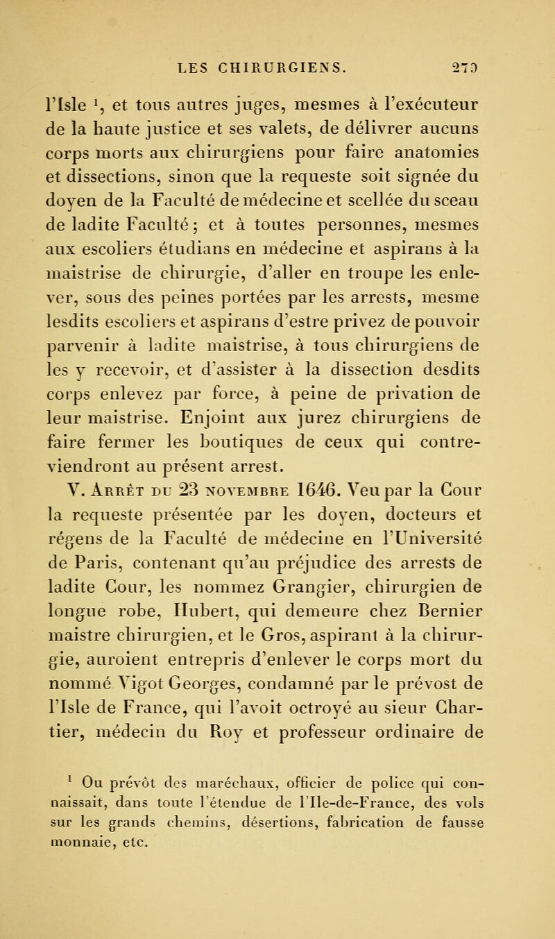 l'Isle ^, et tous autres jugées, mesmes à l'exécuteur de la haute justice et ses valets, de délivrer aucuns corps morts aux clnrur(jiens pour faire anatomies et dissections, sinon que la requeste soit signée du doyen de la Faculté de médecine et scellée du sceau de ladite Faculté ; et à toutes personnes, mesmes aux escoliers étudians en médecine et aspirans à la maistrise de chirurgie, d'aller en troupe les enle- ver, sous des peines portées par les arrests, mesme lesdits escoliers et aspirans d'estre privez de pouvoir parvenir à ladite maistrise, à tous chirurgiens de les y recevoir, et d'assister à la dissection desdits corps enlevez par force, à peine de privation de leur maistrise. Enjoint aux jurez chirurgiens de faire fermer les boutiques de ceux qui contre- viendront au présent arrest. V. Arrêt du 23 novembre 1646. Veupar la Cour la requeste présentée par les doyen, docteurs et régens de la Faculté de médecine en l'Université de Paris, contenant qu'au préjudice des arrests de ladite Cour, les nommez Grangier, chirurgien de longue robe, Hubert, qui demeure chez Dernier maistre chirurgien, et le Gros, aspirant à la chirur- gie, auroient entrepris d'enlever le corps mort du nommé Yigot Georges, condamné par le prévost de risle de France, qui l'avoit octroyé au sieur Char- tier, médecin du Roy et professeur ordinaire de ^ Ou prévôt des maréchaux, officier de police qui con- naissait, dans toute l'étendue de 1 Ile-de-France, des vols sur les grands chemins, désertions, fabrication de fausse monnaie, etc.