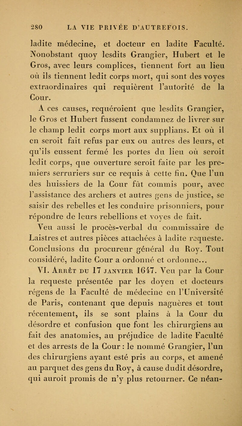 ladite médecine, et docteur en ladite Faculté. Nonobstant quoy lesdits Grangier, Hubert et le Gros, avec leurs complices, tiennent fort au lieu où ils tiennent ledit corps mort, qui sont des voyes extraordinaires qui requièrent l'autorité de la Cour. A ces causes, requéroient que lesdits Grangier, le Gros et Hubert fussent condamnez de livrer sur le champ ledit corps mort aux supplians. Et où il en seroit fait refus par eux ou autres des leurs, et qu'ils eussent fermé les portes dn lieu où seroit ledit corps, que ouverture seroit faite par les pre- miers serruriers sur ce requis à cette fin. Que l'un des huissiers de la Cour fût commis pour, avec l'assistance des archers et autres gens de justice, se saisir des rebelles et les conduire prisonniers, pour répondre de leurs rebellions et voves de fait. Veu aussi le procès-verbal du commissaire de Laistres et autres pièces attachées à ladite roqueste. Conclusions du procureur g^énéral du Roy. Tout considéré, ladite Cour a ordonné et ordonne... yi. Arrêt du 17 janvier 1647. Yen par la Cour la requeste présentée par les doyen et docteurs régens de la Faculté de médecine en l'Université de Paris, contenant que depuis naguères et tout récentement, ils se sont plains à la Cour du désordre et confusion que font les chirurgiens au fait des anatomies, au préjudice de ladite Faculté et des arrests de la Cour : le nommé Grangier, l'un des chirurgiens ayant esté pris au corps, et amené au parquet des gens du Roy, à cause dudit désordre, qui auroit promis de n'y plus retourner. Ce néan-