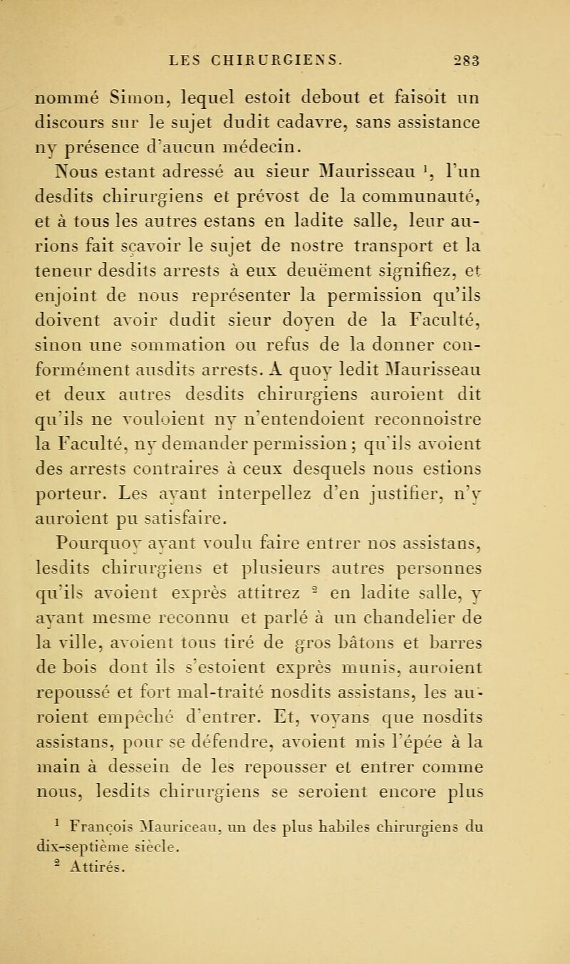 nommé Simon, lequel estoit debout et faisoit un discours sur le sujet dudit cadavre, sans assistance ny présence daucun médecin. Nous estant adressé au sieur Maurisseau \ Tun desdits chirurgiens et prévost de la communauté, et à tous les autres estans en ladite salle, leur au- rions fait scavoir le sujet de nostre transport et la teneur desdits arrests à eux deuëment signifiez, et enjoint de nous représenter la permission qu'ils doivent avoir dadit sieur doven de la Faculté, sinon une sommation ou refus de la donner con- formément ausdits arrests. A quov ledit Maurisseau et deux autres desdits chirurgiens auroient dit qu'ils ne vouloient nv n'entendoient reconnoistre la Faculté, nv demander permission ; quiJs avaient des arrests contraires à ceux desquels nous estions porteur. Les avant interpellez d'en justifier. nv auroient pu satisfaire. Pourquov avant voulu faire entrer nos assistans, lesdits chirurgiens et plusieurs autres personnes qu'ils avoient exprès attitrez - en ladite salle, v avant mesme reconnu et parlé à un chandelier de la ville, avoient tous tiré de gros hâtons et harres de bois dont ils s'estoient exprès munis, auroient repoussé et fort mal-traité nosdits assistans, les au- roient empêché d'entrer. Et, vovaiis que nosdits assistans, pour se défendre, avoient mis l'épée à la main à dessein de les repousser et entrer comme nous, lesdits chirurgiens se seroient encore plus ^ François Mauriceaii. mi des plus habiles cliirurgiens du dix-septième siècle. - Attirés.